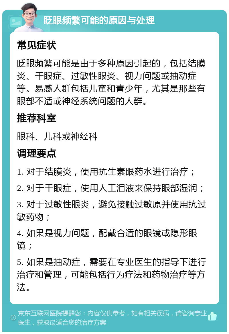 眨眼频繁可能的原因与处理 常见症状 眨眼频繁可能是由于多种原因引起的，包括结膜炎、干眼症、过敏性眼炎、视力问题或抽动症等。易感人群包括儿童和青少年，尤其是那些有眼部不适或神经系统问题的人群。 推荐科室 眼科、儿科或神经科 调理要点 1. 对于结膜炎，使用抗生素眼药水进行治疗； 2. 对于干眼症，使用人工泪液来保持眼部湿润； 3. 对于过敏性眼炎，避免接触过敏原并使用抗过敏药物； 4. 如果是视力问题，配戴合适的眼镜或隐形眼镜； 5. 如果是抽动症，需要在专业医生的指导下进行治疗和管理，可能包括行为疗法和药物治疗等方法。