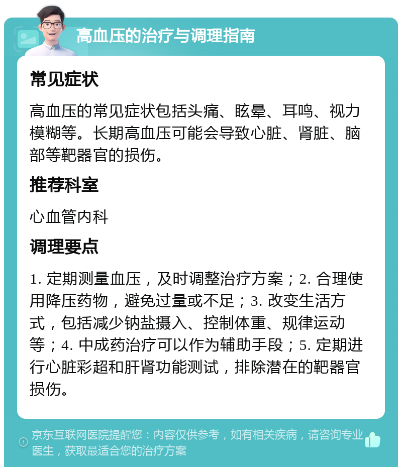 高血压的治疗与调理指南 常见症状 高血压的常见症状包括头痛、眩晕、耳鸣、视力模糊等。长期高血压可能会导致心脏、肾脏、脑部等靶器官的损伤。 推荐科室 心血管内科 调理要点 1. 定期测量血压，及时调整治疗方案；2. 合理使用降压药物，避免过量或不足；3. 改变生活方式，包括减少钠盐摄入、控制体重、规律运动等；4. 中成药治疗可以作为辅助手段；5. 定期进行心脏彩超和肝肾功能测试，排除潜在的靶器官损伤。