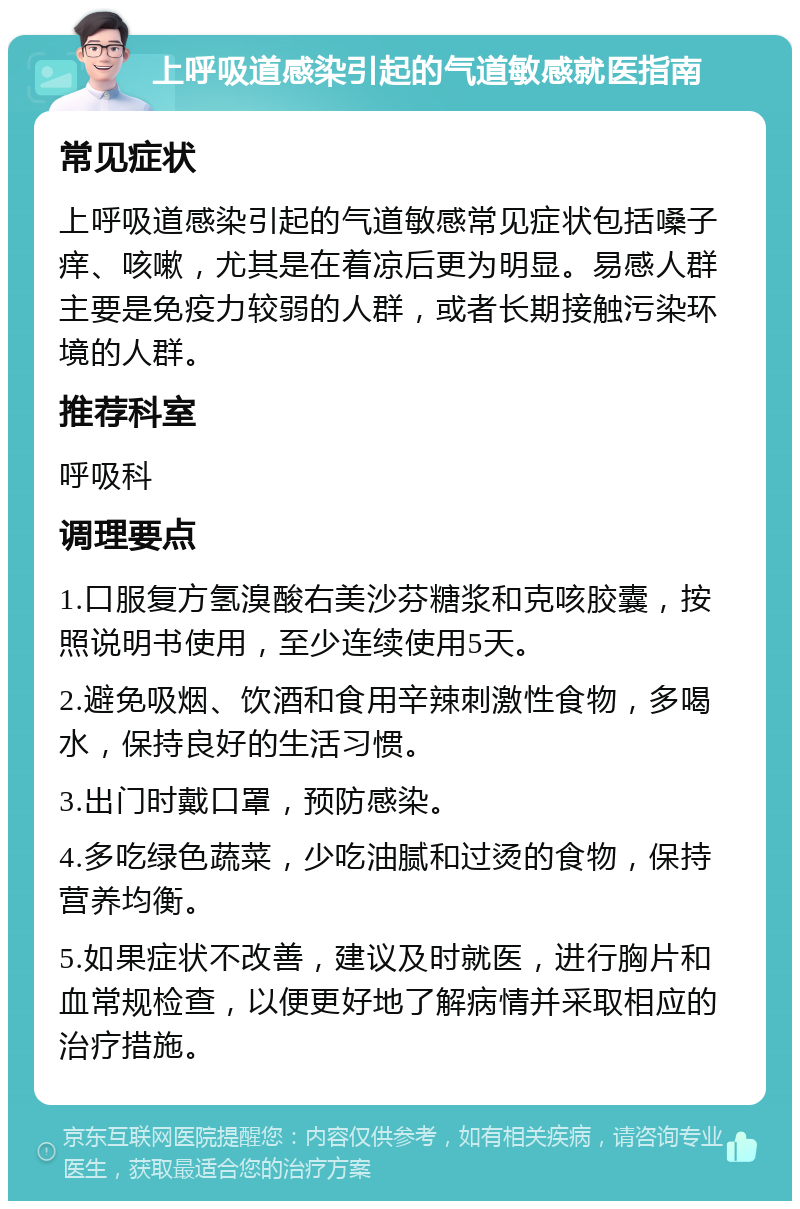 上呼吸道感染引起的气道敏感就医指南 常见症状 上呼吸道感染引起的气道敏感常见症状包括嗓子痒、咳嗽，尤其是在着凉后更为明显。易感人群主要是免疫力较弱的人群，或者长期接触污染环境的人群。 推荐科室 呼吸科 调理要点 1.口服复方氢溴酸右美沙芬糖浆和克咳胶囊，按照说明书使用，至少连续使用5天。 2.避免吸烟、饮酒和食用辛辣刺激性食物，多喝水，保持良好的生活习惯。 3.出门时戴口罩，预防感染。 4.多吃绿色蔬菜，少吃油腻和过烫的食物，保持营养均衡。 5.如果症状不改善，建议及时就医，进行胸片和血常规检查，以便更好地了解病情并采取相应的治疗措施。