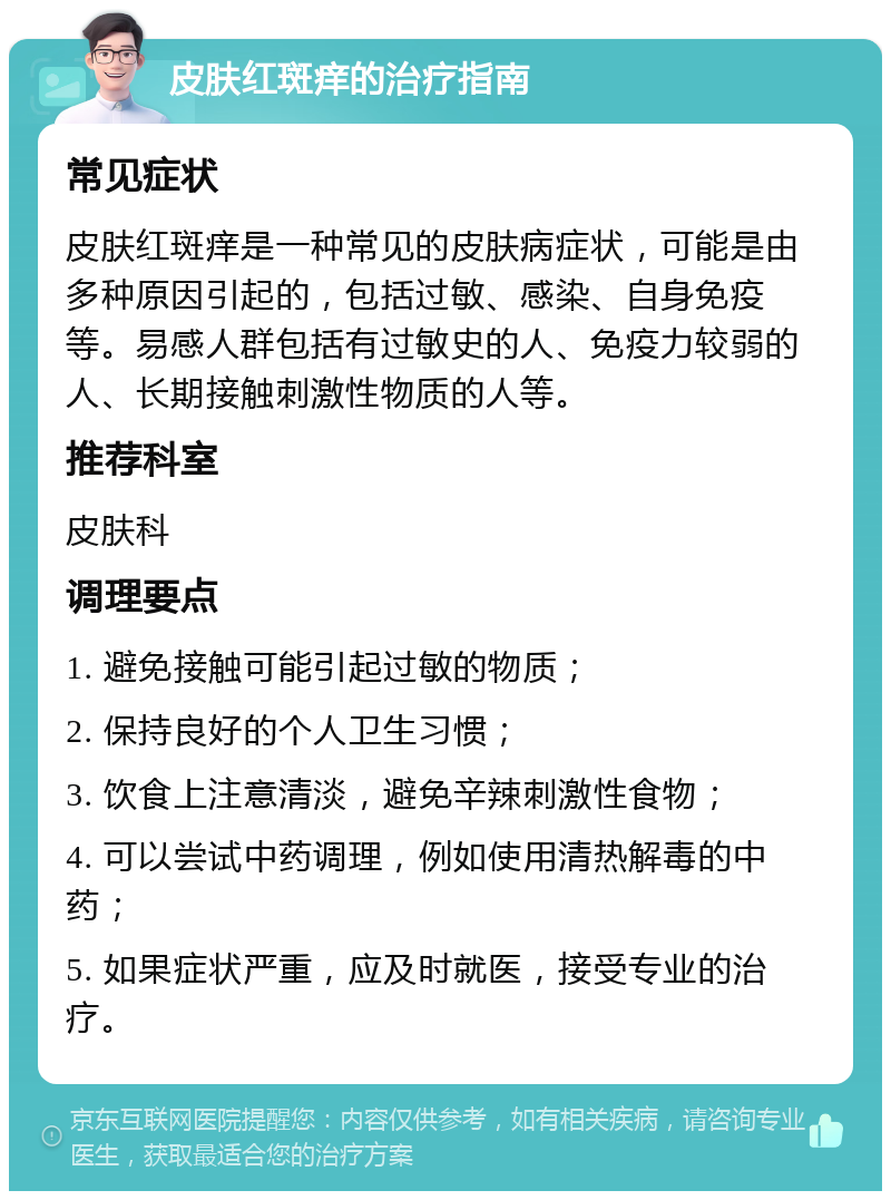 皮肤红斑痒的治疗指南 常见症状 皮肤红斑痒是一种常见的皮肤病症状，可能是由多种原因引起的，包括过敏、感染、自身免疫等。易感人群包括有过敏史的人、免疫力较弱的人、长期接触刺激性物质的人等。 推荐科室 皮肤科 调理要点 1. 避免接触可能引起过敏的物质； 2. 保持良好的个人卫生习惯； 3. 饮食上注意清淡，避免辛辣刺激性食物； 4. 可以尝试中药调理，例如使用清热解毒的中药； 5. 如果症状严重，应及时就医，接受专业的治疗。