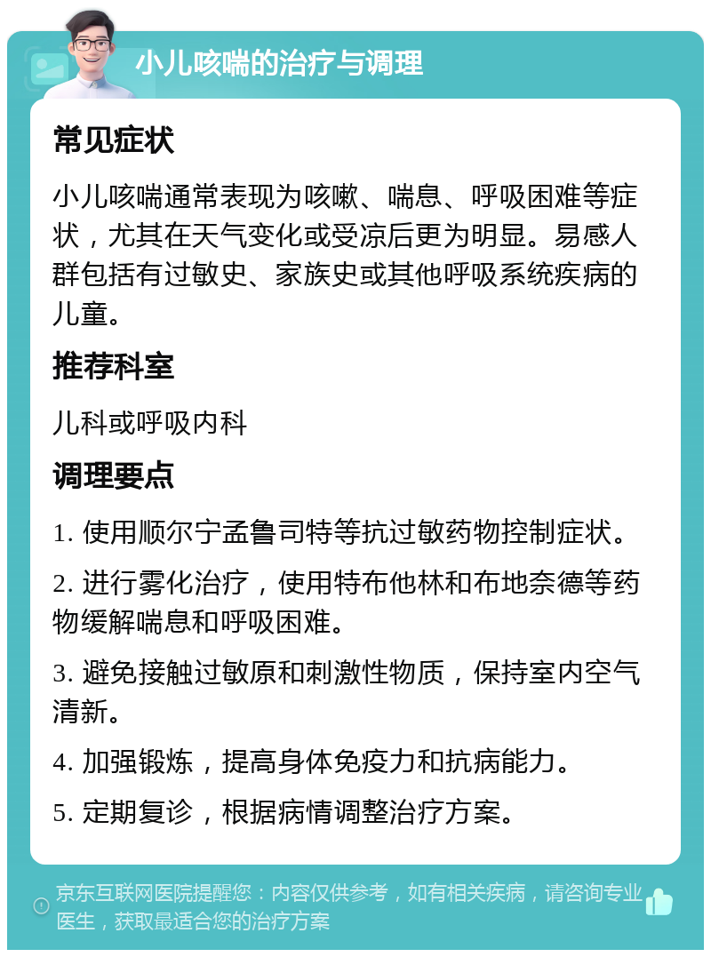 小儿咳喘的治疗与调理 常见症状 小儿咳喘通常表现为咳嗽、喘息、呼吸困难等症状，尤其在天气变化或受凉后更为明显。易感人群包括有过敏史、家族史或其他呼吸系统疾病的儿童。 推荐科室 儿科或呼吸内科 调理要点 1. 使用顺尔宁孟鲁司特等抗过敏药物控制症状。 2. 进行雾化治疗，使用特布他林和布地奈德等药物缓解喘息和呼吸困难。 3. 避免接触过敏原和刺激性物质，保持室内空气清新。 4. 加强锻炼，提高身体免疫力和抗病能力。 5. 定期复诊，根据病情调整治疗方案。