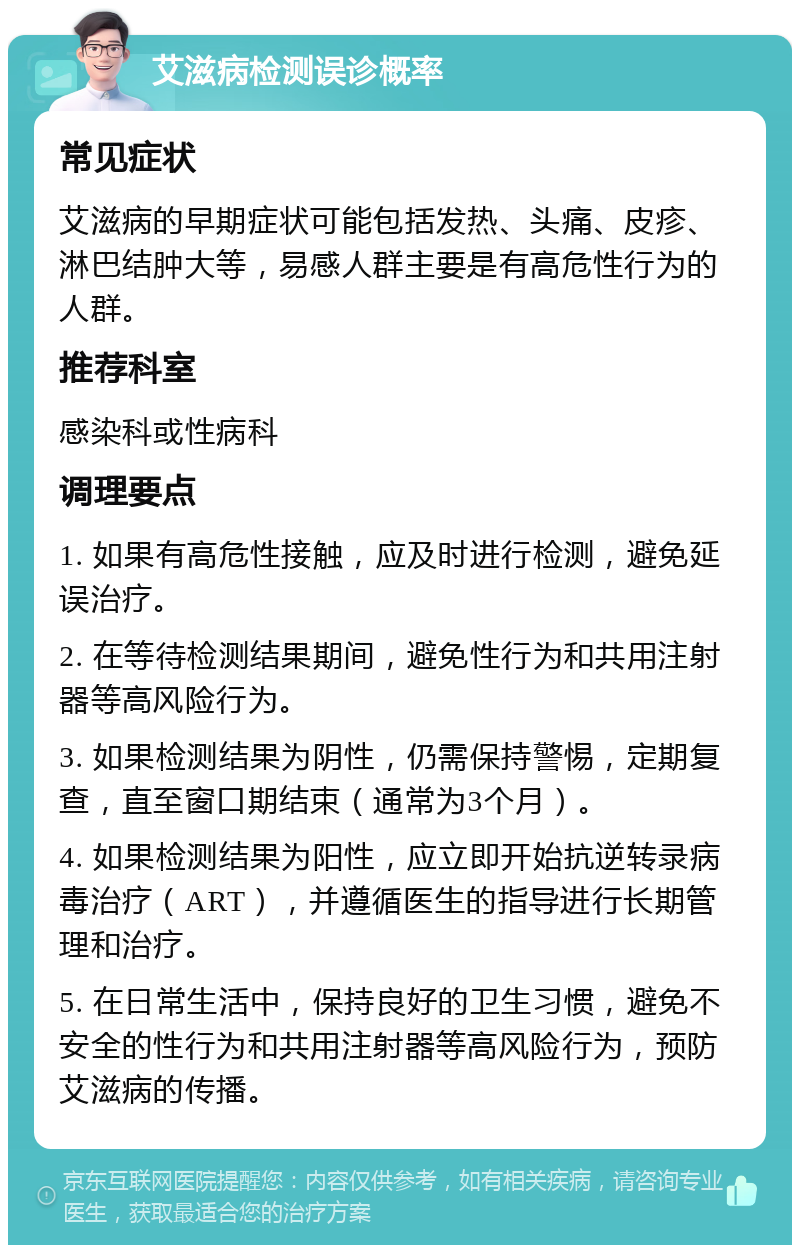 艾滋病检测误诊概率 常见症状 艾滋病的早期症状可能包括发热、头痛、皮疹、淋巴结肿大等，易感人群主要是有高危性行为的人群。 推荐科室 感染科或性病科 调理要点 1. 如果有高危性接触，应及时进行检测，避免延误治疗。 2. 在等待检测结果期间，避免性行为和共用注射器等高风险行为。 3. 如果检测结果为阴性，仍需保持警惕，定期复查，直至窗口期结束（通常为3个月）。 4. 如果检测结果为阳性，应立即开始抗逆转录病毒治疗（ART），并遵循医生的指导进行长期管理和治疗。 5. 在日常生活中，保持良好的卫生习惯，避免不安全的性行为和共用注射器等高风险行为，预防艾滋病的传播。