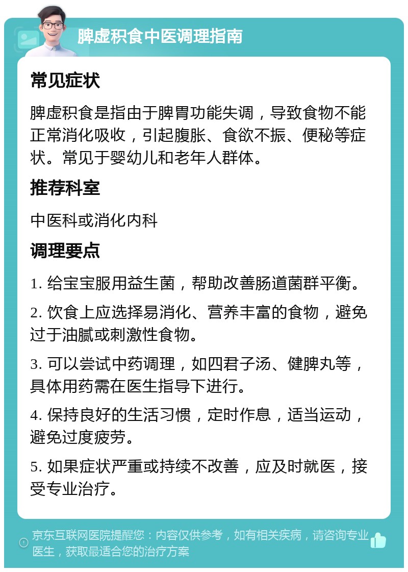 脾虚积食中医调理指南 常见症状 脾虚积食是指由于脾胃功能失调，导致食物不能正常消化吸收，引起腹胀、食欲不振、便秘等症状。常见于婴幼儿和老年人群体。 推荐科室 中医科或消化内科 调理要点 1. 给宝宝服用益生菌，帮助改善肠道菌群平衡。 2. 饮食上应选择易消化、营养丰富的食物，避免过于油腻或刺激性食物。 3. 可以尝试中药调理，如四君子汤、健脾丸等，具体用药需在医生指导下进行。 4. 保持良好的生活习惯，定时作息，适当运动，避免过度疲劳。 5. 如果症状严重或持续不改善，应及时就医，接受专业治疗。