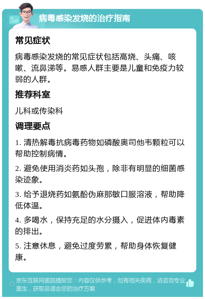 病毒感染发烧的治疗指南 常见症状 病毒感染发烧的常见症状包括高烧、头痛、咳嗽、流鼻涕等。易感人群主要是儿童和免疫力较弱的人群。 推荐科室 儿科或传染科 调理要点 1. 清热解毒抗病毒药物如磷酸奥司他韦颗粒可以帮助控制病情。 2. 避免使用消炎药如头孢，除非有明显的细菌感染迹象。 3. 给予退烧药如氨酚伪麻那敏口服溶液，帮助降低体温。 4. 多喝水，保持充足的水分摄入，促进体内毒素的排出。 5. 注意休息，避免过度劳累，帮助身体恢复健康。