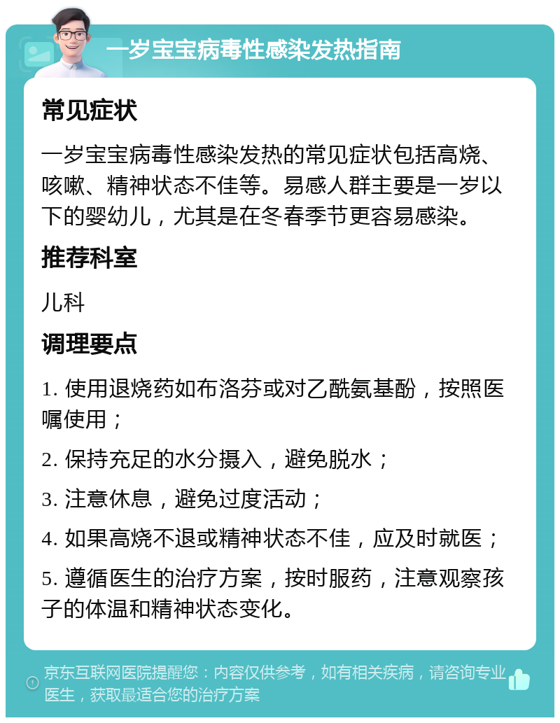 一岁宝宝病毒性感染发热指南 常见症状 一岁宝宝病毒性感染发热的常见症状包括高烧、咳嗽、精神状态不佳等。易感人群主要是一岁以下的婴幼儿，尤其是在冬春季节更容易感染。 推荐科室 儿科 调理要点 1. 使用退烧药如布洛芬或对乙酰氨基酚，按照医嘱使用； 2. 保持充足的水分摄入，避免脱水； 3. 注意休息，避免过度活动； 4. 如果高烧不退或精神状态不佳，应及时就医； 5. 遵循医生的治疗方案，按时服药，注意观察孩子的体温和精神状态变化。