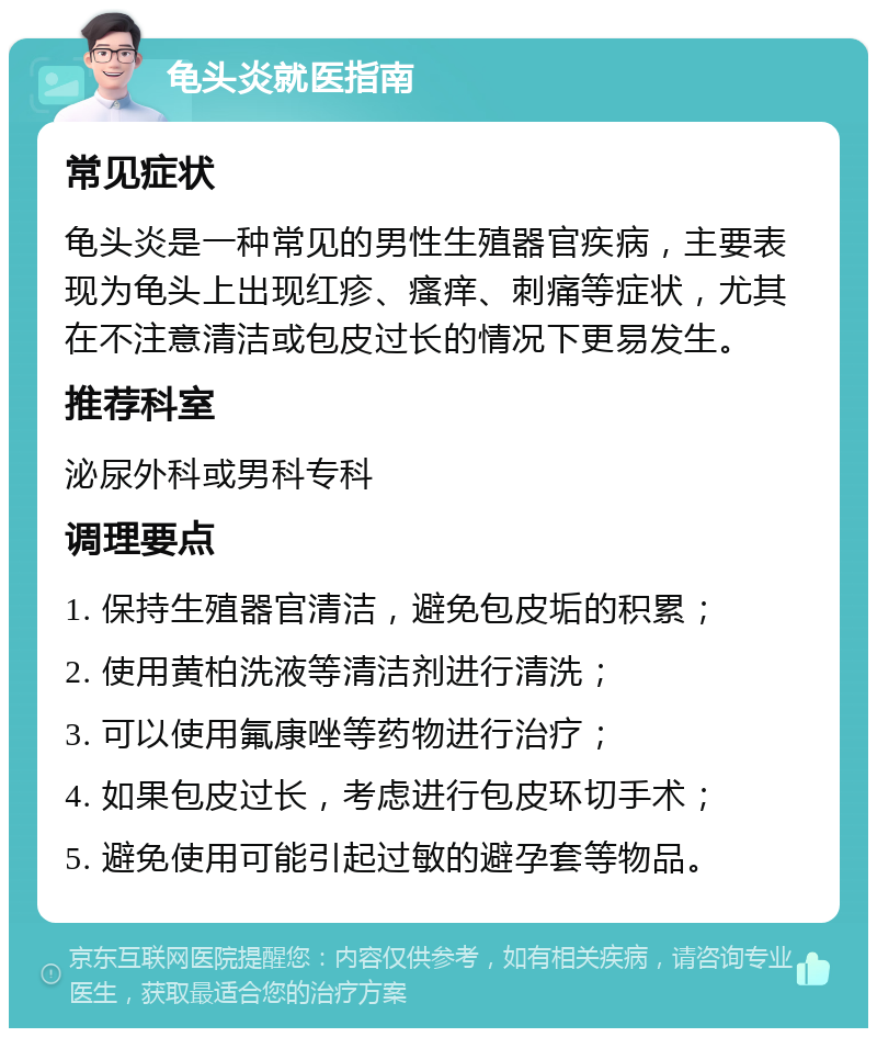 龟头炎就医指南 常见症状 龟头炎是一种常见的男性生殖器官疾病，主要表现为龟头上出现红疹、瘙痒、刺痛等症状，尤其在不注意清洁或包皮过长的情况下更易发生。 推荐科室 泌尿外科或男科专科 调理要点 1. 保持生殖器官清洁，避免包皮垢的积累； 2. 使用黄柏洗液等清洁剂进行清洗； 3. 可以使用氟康唑等药物进行治疗； 4. 如果包皮过长，考虑进行包皮环切手术； 5. 避免使用可能引起过敏的避孕套等物品。