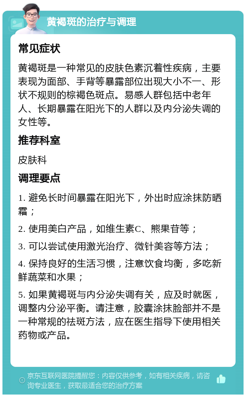 黄褐斑的治疗与调理 常见症状 黄褐斑是一种常见的皮肤色素沉着性疾病，主要表现为面部、手背等暴露部位出现大小不一、形状不规则的棕褐色斑点。易感人群包括中老年人、长期暴露在阳光下的人群以及内分泌失调的女性等。 推荐科室 皮肤科 调理要点 1. 避免长时间暴露在阳光下，外出时应涂抹防晒霜； 2. 使用美白产品，如维生素C、熊果苷等； 3. 可以尝试使用激光治疗、微针美容等方法； 4. 保持良好的生活习惯，注意饮食均衡，多吃新鲜蔬菜和水果； 5. 如果黄褐斑与内分泌失调有关，应及时就医，调整内分泌平衡。请注意，胶囊涂抹脸部并不是一种常规的祛斑方法，应在医生指导下使用相关药物或产品。