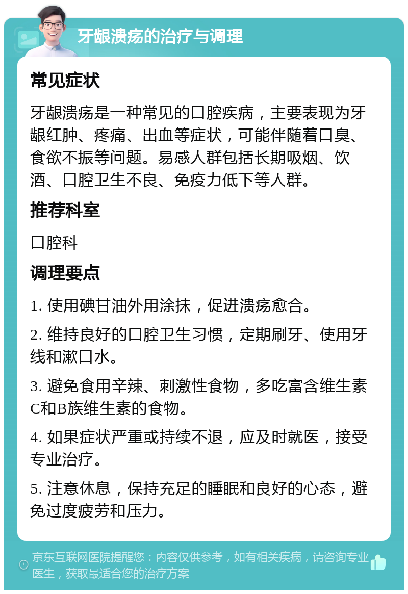 牙龈溃疡的治疗与调理 常见症状 牙龈溃疡是一种常见的口腔疾病，主要表现为牙龈红肿、疼痛、出血等症状，可能伴随着口臭、食欲不振等问题。易感人群包括长期吸烟、饮酒、口腔卫生不良、免疫力低下等人群。 推荐科室 口腔科 调理要点 1. 使用碘甘油外用涂抹，促进溃疡愈合。 2. 维持良好的口腔卫生习惯，定期刷牙、使用牙线和漱口水。 3. 避免食用辛辣、刺激性食物，多吃富含维生素C和B族维生素的食物。 4. 如果症状严重或持续不退，应及时就医，接受专业治疗。 5. 注意休息，保持充足的睡眠和良好的心态，避免过度疲劳和压力。