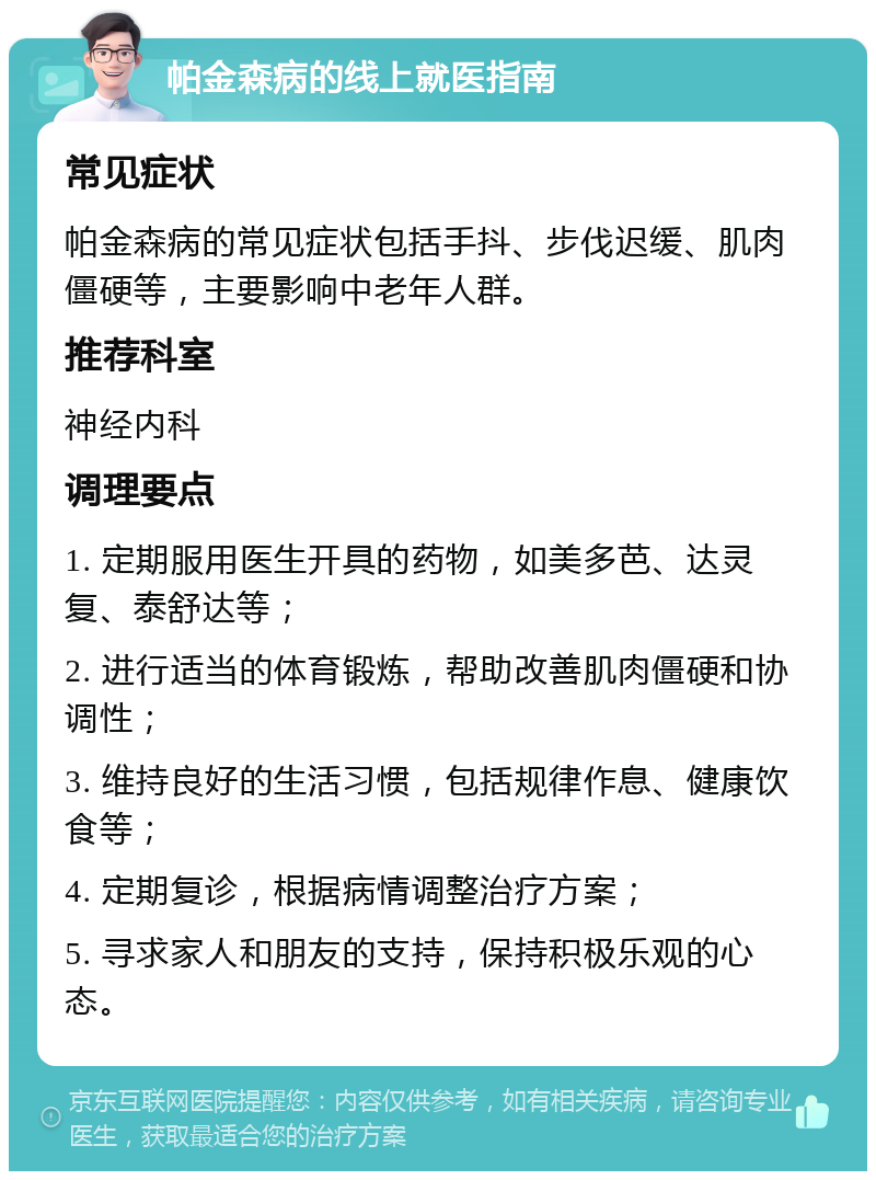 帕金森病的线上就医指南 常见症状 帕金森病的常见症状包括手抖、步伐迟缓、肌肉僵硬等，主要影响中老年人群。 推荐科室 神经内科 调理要点 1. 定期服用医生开具的药物，如美多芭、达灵复、泰舒达等； 2. 进行适当的体育锻炼，帮助改善肌肉僵硬和协调性； 3. 维持良好的生活习惯，包括规律作息、健康饮食等； 4. 定期复诊，根据病情调整治疗方案； 5. 寻求家人和朋友的支持，保持积极乐观的心态。