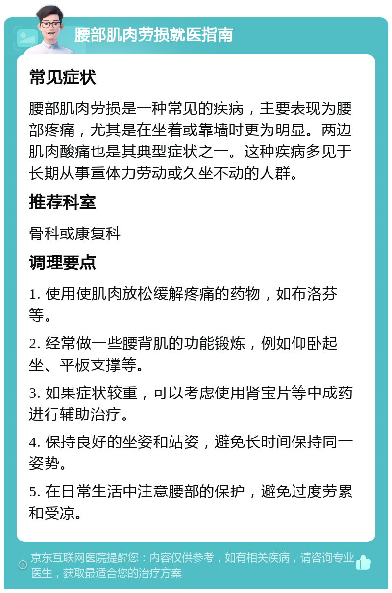 腰部肌肉劳损就医指南 常见症状 腰部肌肉劳损是一种常见的疾病，主要表现为腰部疼痛，尤其是在坐着或靠墙时更为明显。两边肌肉酸痛也是其典型症状之一。这种疾病多见于长期从事重体力劳动或久坐不动的人群。 推荐科室 骨科或康复科 调理要点 1. 使用使肌肉放松缓解疼痛的药物，如布洛芬等。 2. 经常做一些腰背肌的功能锻炼，例如仰卧起坐、平板支撑等。 3. 如果症状较重，可以考虑使用肾宝片等中成药进行辅助治疗。 4. 保持良好的坐姿和站姿，避免长时间保持同一姿势。 5. 在日常生活中注意腰部的保护，避免过度劳累和受凉。