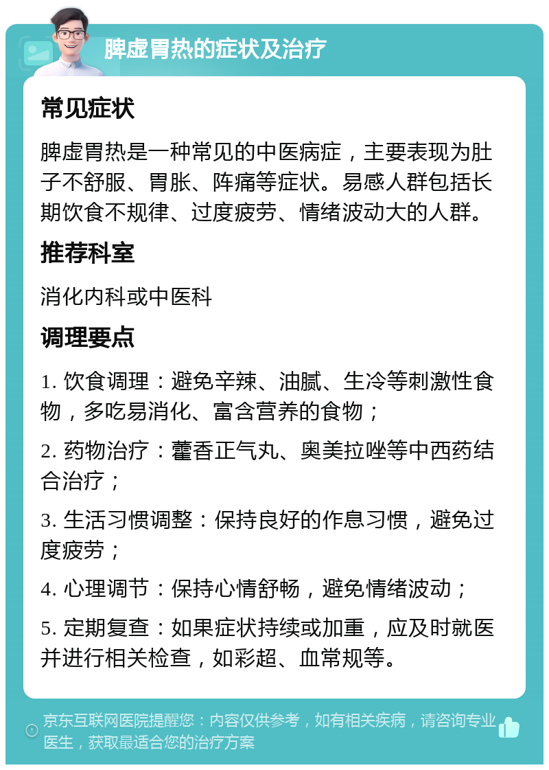 脾虚胃热的症状及治疗 常见症状 脾虚胃热是一种常见的中医病症，主要表现为肚子不舒服、胃胀、阵痛等症状。易感人群包括长期饮食不规律、过度疲劳、情绪波动大的人群。 推荐科室 消化内科或中医科 调理要点 1. 饮食调理：避免辛辣、油腻、生冷等刺激性食物，多吃易消化、富含营养的食物； 2. 药物治疗：藿香正气丸、奥美拉唑等中西药结合治疗； 3. 生活习惯调整：保持良好的作息习惯，避免过度疲劳； 4. 心理调节：保持心情舒畅，避免情绪波动； 5. 定期复查：如果症状持续或加重，应及时就医并进行相关检查，如彩超、血常规等。