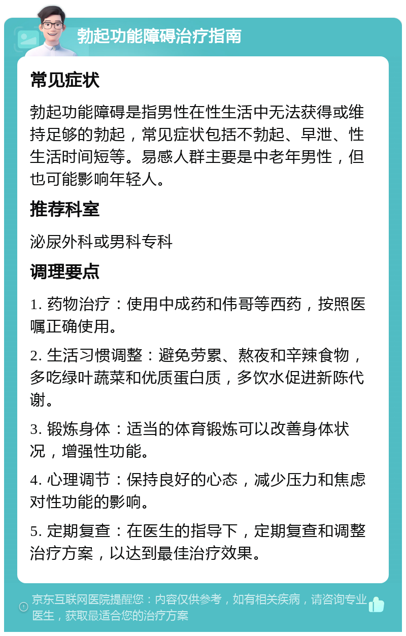 勃起功能障碍治疗指南 常见症状 勃起功能障碍是指男性在性生活中无法获得或维持足够的勃起，常见症状包括不勃起、早泄、性生活时间短等。易感人群主要是中老年男性，但也可能影响年轻人。 推荐科室 泌尿外科或男科专科 调理要点 1. 药物治疗：使用中成药和伟哥等西药，按照医嘱正确使用。 2. 生活习惯调整：避免劳累、熬夜和辛辣食物，多吃绿叶蔬菜和优质蛋白质，多饮水促进新陈代谢。 3. 锻炼身体：适当的体育锻炼可以改善身体状况，增强性功能。 4. 心理调节：保持良好的心态，减少压力和焦虑对性功能的影响。 5. 定期复查：在医生的指导下，定期复查和调整治疗方案，以达到最佳治疗效果。