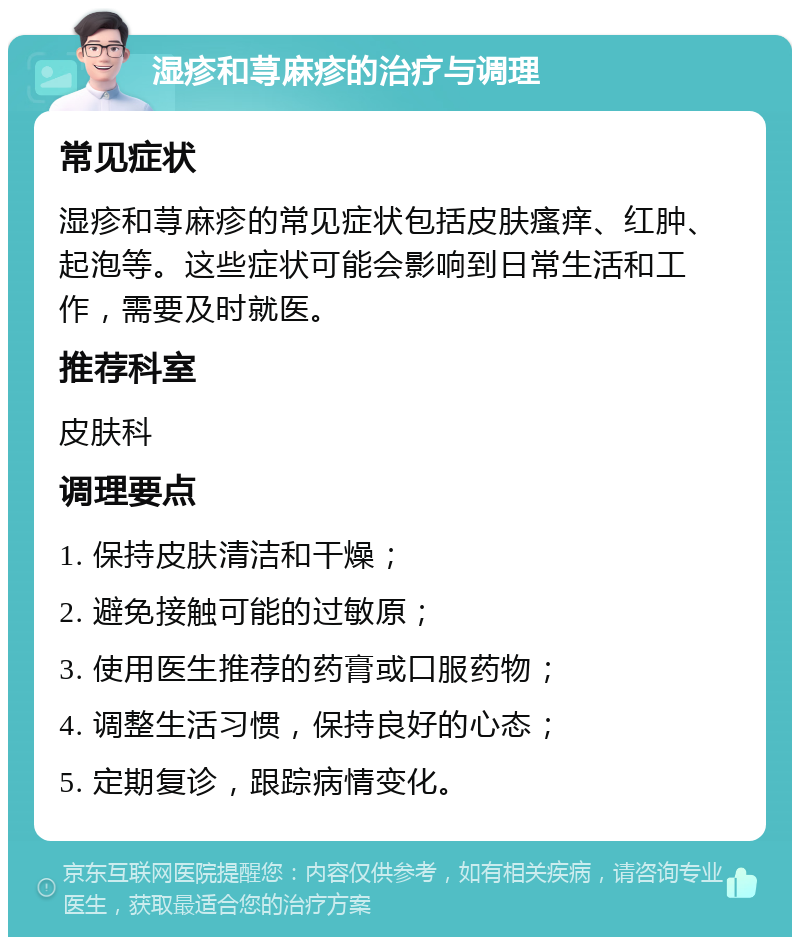 湿疹和荨麻疹的治疗与调理 常见症状 湿疹和荨麻疹的常见症状包括皮肤瘙痒、红肿、起泡等。这些症状可能会影响到日常生活和工作，需要及时就医。 推荐科室 皮肤科 调理要点 1. 保持皮肤清洁和干燥； 2. 避免接触可能的过敏原； 3. 使用医生推荐的药膏或口服药物； 4. 调整生活习惯，保持良好的心态； 5. 定期复诊，跟踪病情变化。