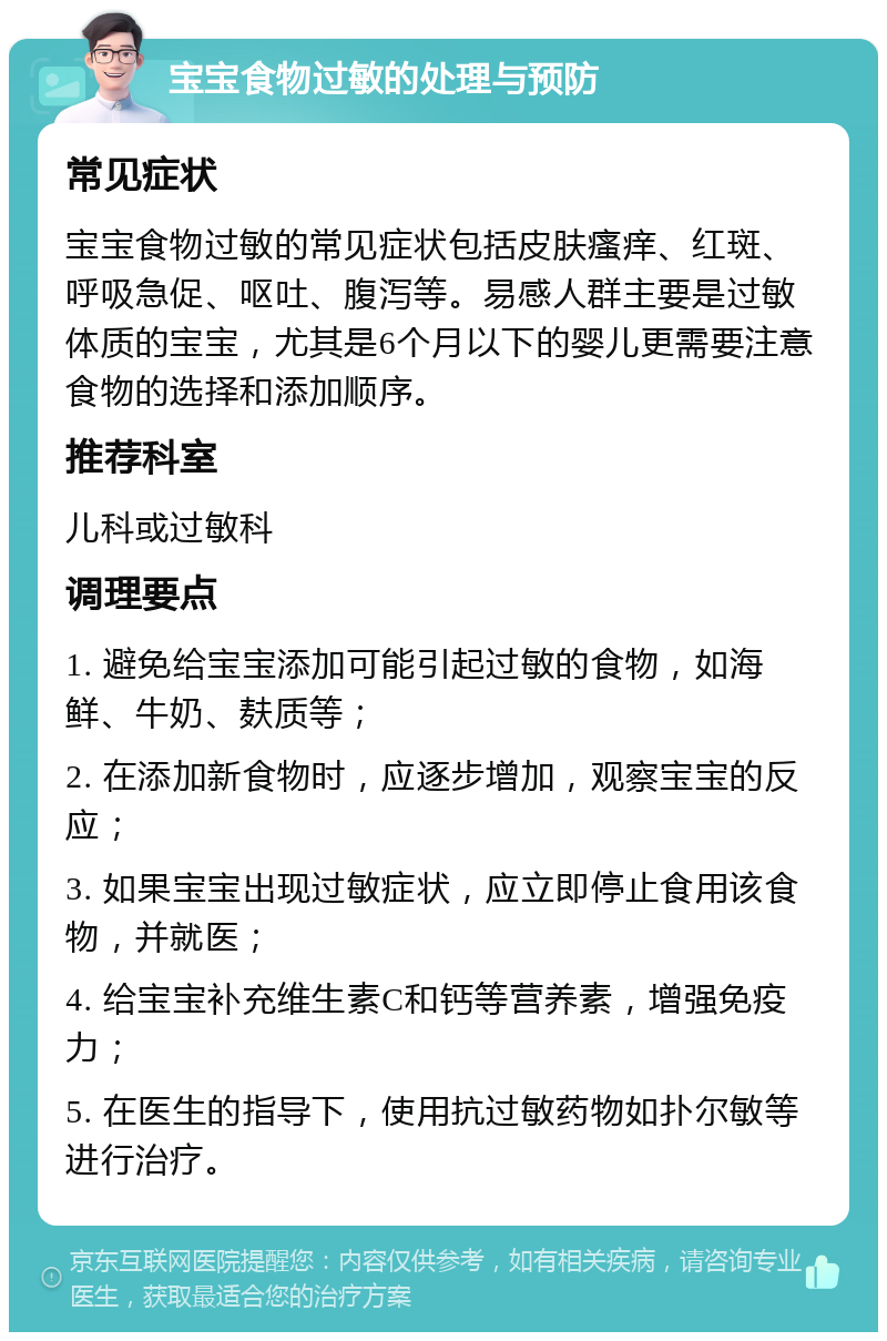 宝宝食物过敏的处理与预防 常见症状 宝宝食物过敏的常见症状包括皮肤瘙痒、红斑、呼吸急促、呕吐、腹泻等。易感人群主要是过敏体质的宝宝，尤其是6个月以下的婴儿更需要注意食物的选择和添加顺序。 推荐科室 儿科或过敏科 调理要点 1. 避免给宝宝添加可能引起过敏的食物，如海鲜、牛奶、麸质等； 2. 在添加新食物时，应逐步增加，观察宝宝的反应； 3. 如果宝宝出现过敏症状，应立即停止食用该食物，并就医； 4. 给宝宝补充维生素C和钙等营养素，增强免疫力； 5. 在医生的指导下，使用抗过敏药物如扑尔敏等进行治疗。