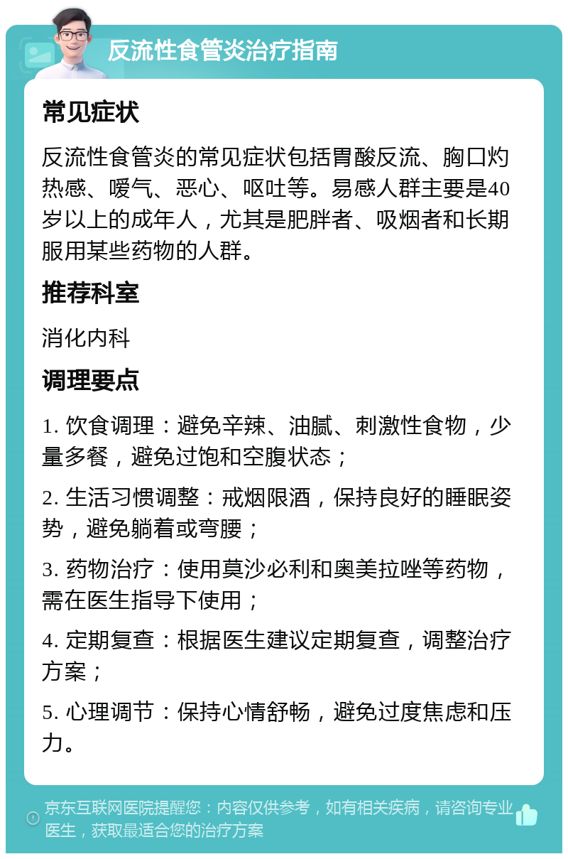 反流性食管炎治疗指南 常见症状 反流性食管炎的常见症状包括胃酸反流、胸口灼热感、嗳气、恶心、呕吐等。易感人群主要是40岁以上的成年人，尤其是肥胖者、吸烟者和长期服用某些药物的人群。 推荐科室 消化内科 调理要点 1. 饮食调理：避免辛辣、油腻、刺激性食物，少量多餐，避免过饱和空腹状态； 2. 生活习惯调整：戒烟限酒，保持良好的睡眠姿势，避免躺着或弯腰； 3. 药物治疗：使用莫沙必利和奥美拉唑等药物，需在医生指导下使用； 4. 定期复查：根据医生建议定期复查，调整治疗方案； 5. 心理调节：保持心情舒畅，避免过度焦虑和压力。