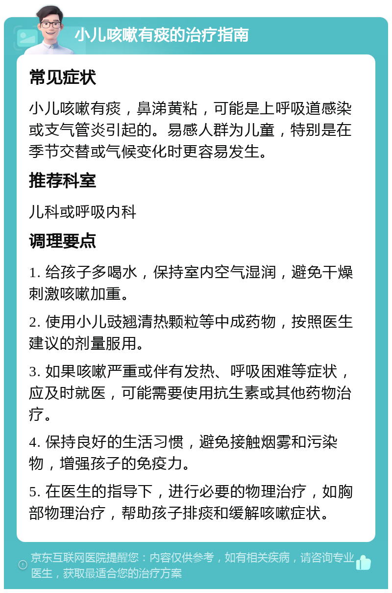 小儿咳嗽有痰的治疗指南 常见症状 小儿咳嗽有痰，鼻涕黄粘，可能是上呼吸道感染或支气管炎引起的。易感人群为儿童，特别是在季节交替或气候变化时更容易发生。 推荐科室 儿科或呼吸内科 调理要点 1. 给孩子多喝水，保持室内空气湿润，避免干燥刺激咳嗽加重。 2. 使用小儿豉翘清热颗粒等中成药物，按照医生建议的剂量服用。 3. 如果咳嗽严重或伴有发热、呼吸困难等症状，应及时就医，可能需要使用抗生素或其他药物治疗。 4. 保持良好的生活习惯，避免接触烟雾和污染物，增强孩子的免疫力。 5. 在医生的指导下，进行必要的物理治疗，如胸部物理治疗，帮助孩子排痰和缓解咳嗽症状。