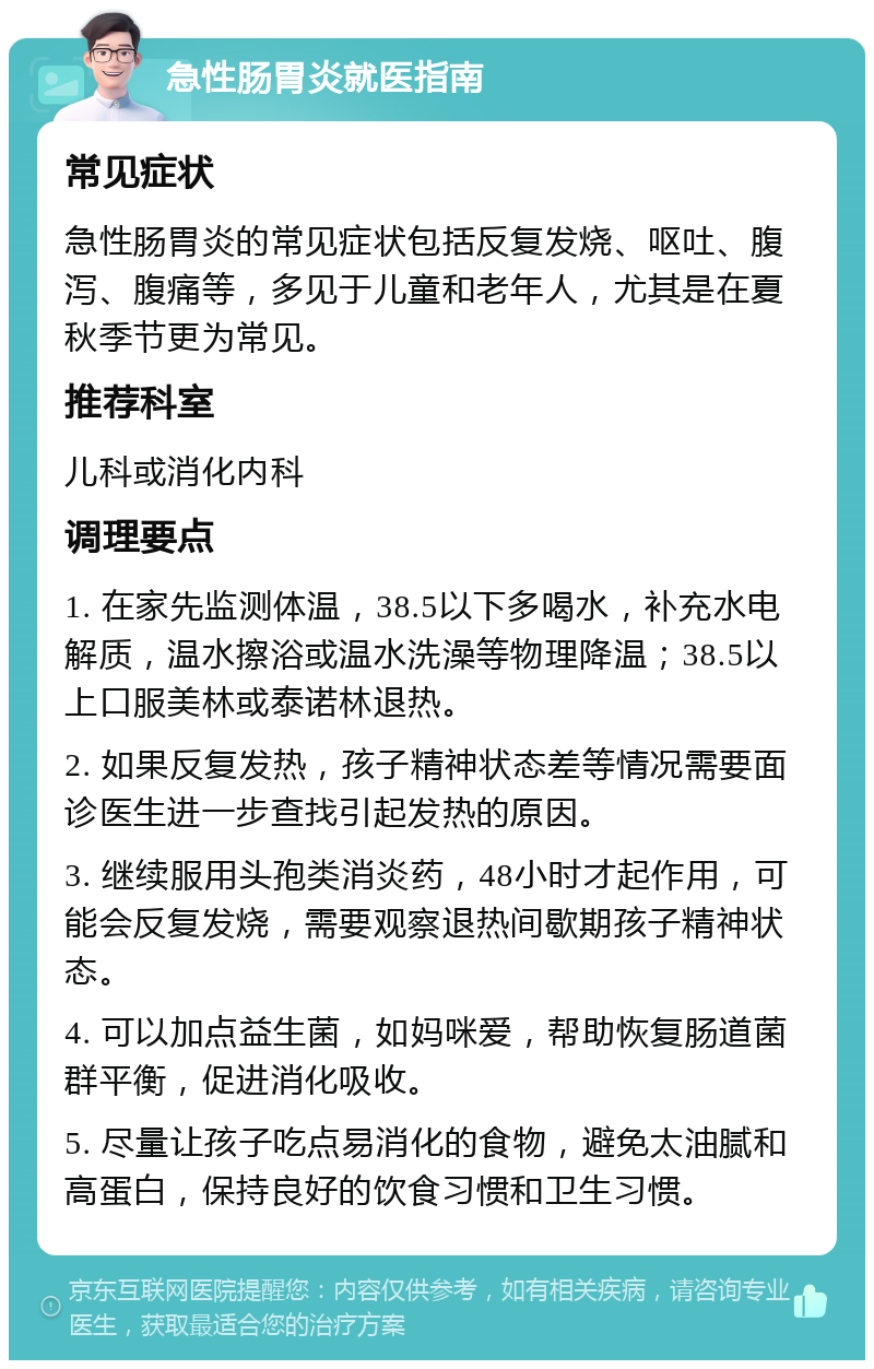 急性肠胃炎就医指南 常见症状 急性肠胃炎的常见症状包括反复发烧、呕吐、腹泻、腹痛等，多见于儿童和老年人，尤其是在夏秋季节更为常见。 推荐科室 儿科或消化内科 调理要点 1. 在家先监测体温，38.5以下多喝水，补充水电解质，温水擦浴或温水洗澡等物理降温；38.5以上口服美林或泰诺林退热。 2. 如果反复发热，孩子精神状态差等情况需要面诊医生进一步查找引起发热的原因。 3. 继续服用头孢类消炎药，48小时才起作用，可能会反复发烧，需要观察退热间歇期孩子精神状态。 4. 可以加点益生菌，如妈咪爱，帮助恢复肠道菌群平衡，促进消化吸收。 5. 尽量让孩子吃点易消化的食物，避免太油腻和高蛋白，保持良好的饮食习惯和卫生习惯。