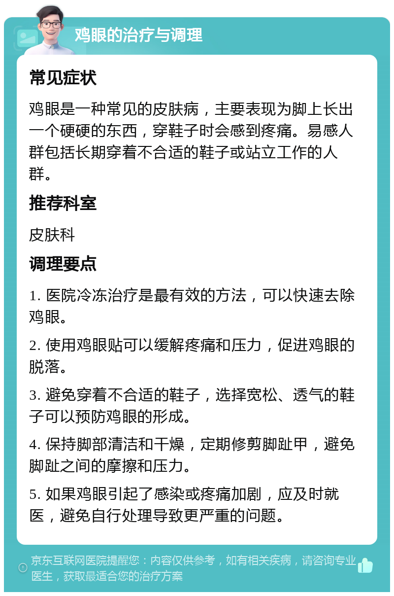 鸡眼的治疗与调理 常见症状 鸡眼是一种常见的皮肤病，主要表现为脚上长出一个硬硬的东西，穿鞋子时会感到疼痛。易感人群包括长期穿着不合适的鞋子或站立工作的人群。 推荐科室 皮肤科 调理要点 1. 医院冷冻治疗是最有效的方法，可以快速去除鸡眼。 2. 使用鸡眼贴可以缓解疼痛和压力，促进鸡眼的脱落。 3. 避免穿着不合适的鞋子，选择宽松、透气的鞋子可以预防鸡眼的形成。 4. 保持脚部清洁和干燥，定期修剪脚趾甲，避免脚趾之间的摩擦和压力。 5. 如果鸡眼引起了感染或疼痛加剧，应及时就医，避免自行处理导致更严重的问题。