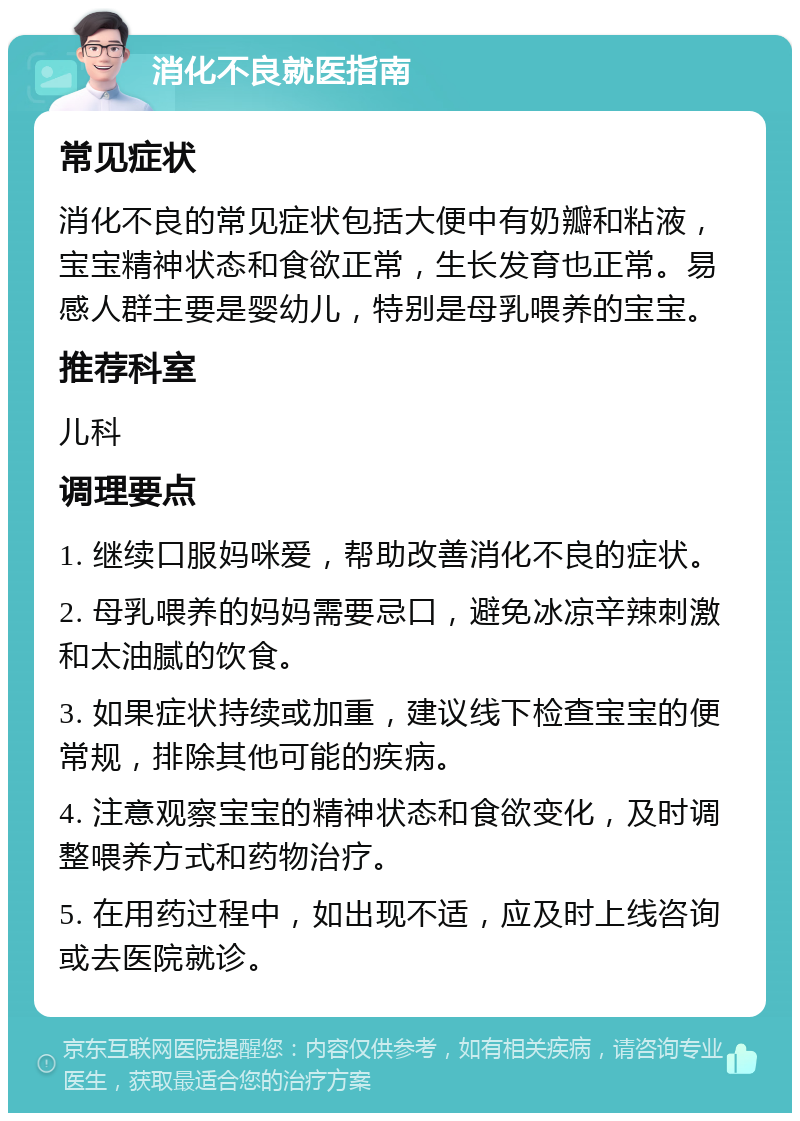 消化不良就医指南 常见症状 消化不良的常见症状包括大便中有奶瓣和粘液，宝宝精神状态和食欲正常，生长发育也正常。易感人群主要是婴幼儿，特别是母乳喂养的宝宝。 推荐科室 儿科 调理要点 1. 继续口服妈咪爱，帮助改善消化不良的症状。 2. 母乳喂养的妈妈需要忌口，避免冰凉辛辣刺激和太油腻的饮食。 3. 如果症状持续或加重，建议线下检查宝宝的便常规，排除其他可能的疾病。 4. 注意观察宝宝的精神状态和食欲变化，及时调整喂养方式和药物治疗。 5. 在用药过程中，如出现不适，应及时上线咨询或去医院就诊。