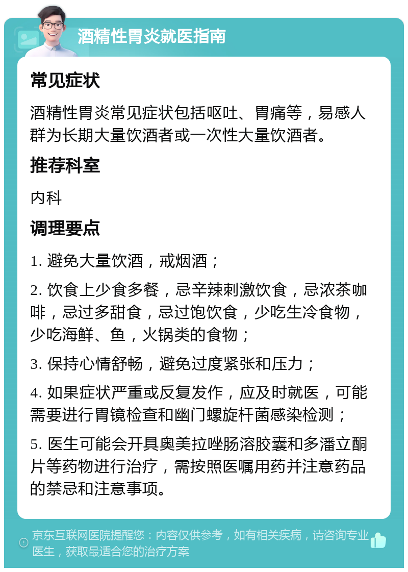 酒精性胃炎就医指南 常见症状 酒精性胃炎常见症状包括呕吐、胃痛等，易感人群为长期大量饮酒者或一次性大量饮酒者。 推荐科室 内科 调理要点 1. 避免大量饮酒，戒烟酒； 2. 饮食上少食多餐，忌辛辣刺激饮食，忌浓茶咖啡，忌过多甜食，忌过饱饮食，少吃生冷食物，少吃海鲜、鱼，火锅类的食物； 3. 保持心情舒畅，避免过度紧张和压力； 4. 如果症状严重或反复发作，应及时就医，可能需要进行胃镜检查和幽门螺旋杆菌感染检测； 5. 医生可能会开具奥美拉唑肠溶胶囊和多潘立酮片等药物进行治疗，需按照医嘱用药并注意药品的禁忌和注意事项。