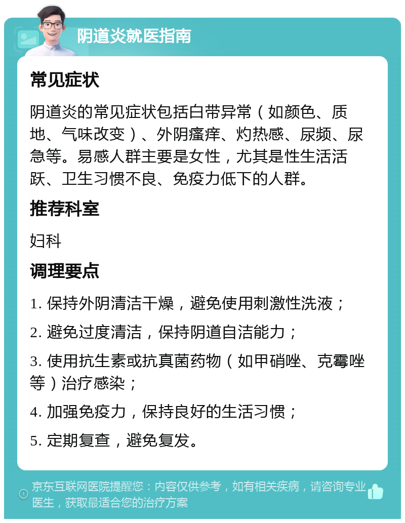 阴道炎就医指南 常见症状 阴道炎的常见症状包括白带异常（如颜色、质地、气味改变）、外阴瘙痒、灼热感、尿频、尿急等。易感人群主要是女性，尤其是性生活活跃、卫生习惯不良、免疫力低下的人群。 推荐科室 妇科 调理要点 1. 保持外阴清洁干燥，避免使用刺激性洗液； 2. 避免过度清洁，保持阴道自洁能力； 3. 使用抗生素或抗真菌药物（如甲硝唑、克霉唑等）治疗感染； 4. 加强免疫力，保持良好的生活习惯； 5. 定期复查，避免复发。