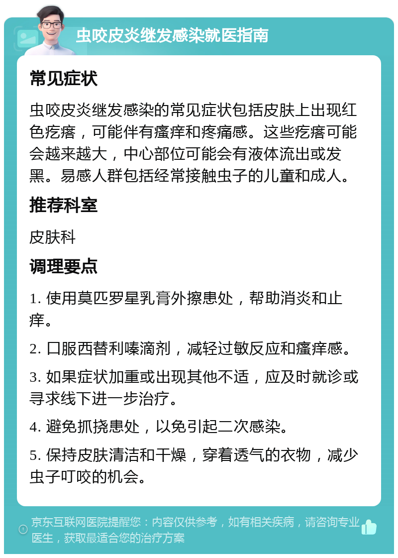 虫咬皮炎继发感染就医指南 常见症状 虫咬皮炎继发感染的常见症状包括皮肤上出现红色疙瘩，可能伴有瘙痒和疼痛感。这些疙瘩可能会越来越大，中心部位可能会有液体流出或发黑。易感人群包括经常接触虫子的儿童和成人。 推荐科室 皮肤科 调理要点 1. 使用莫匹罗星乳膏外擦患处，帮助消炎和止痒。 2. 口服西替利嗪滴剂，减轻过敏反应和瘙痒感。 3. 如果症状加重或出现其他不适，应及时就诊或寻求线下进一步治疗。 4. 避免抓挠患处，以免引起二次感染。 5. 保持皮肤清洁和干燥，穿着透气的衣物，减少虫子叮咬的机会。