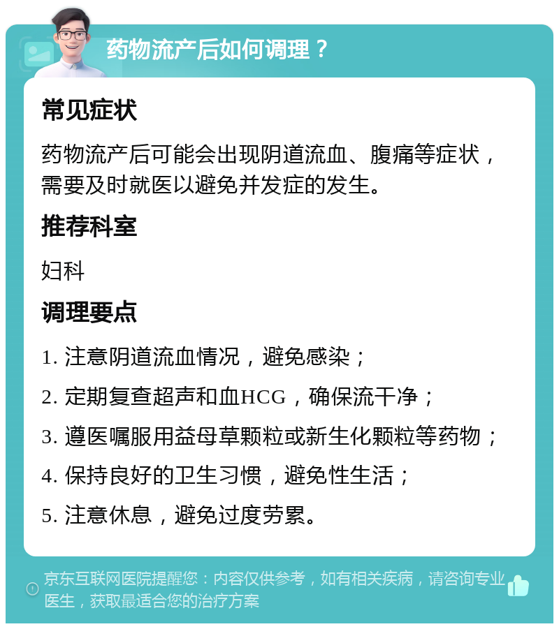 药物流产后如何调理？ 常见症状 药物流产后可能会出现阴道流血、腹痛等症状，需要及时就医以避免并发症的发生。 推荐科室 妇科 调理要点 1. 注意阴道流血情况，避免感染； 2. 定期复查超声和血HCG，确保流干净； 3. 遵医嘱服用益母草颗粒或新生化颗粒等药物； 4. 保持良好的卫生习惯，避免性生活； 5. 注意休息，避免过度劳累。