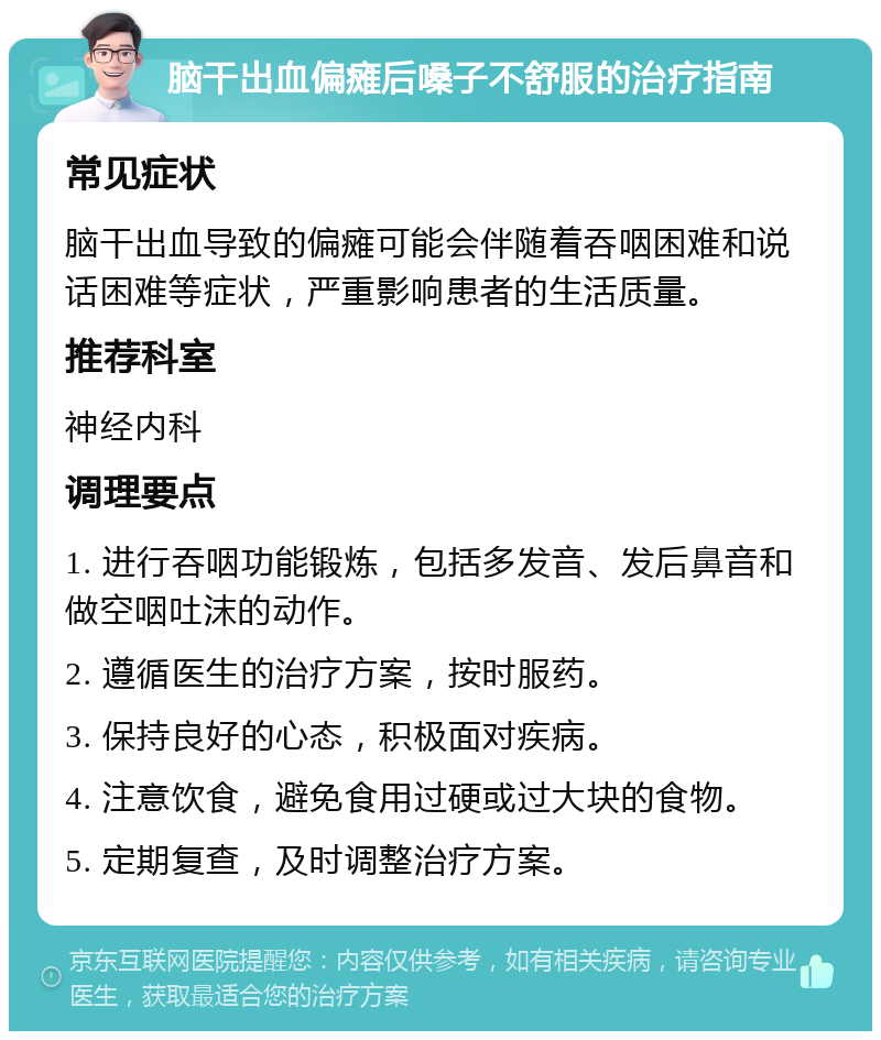 脑干出血偏瘫后嗓子不舒服的治疗指南 常见症状 脑干出血导致的偏瘫可能会伴随着吞咽困难和说话困难等症状，严重影响患者的生活质量。 推荐科室 神经内科 调理要点 1. 进行吞咽功能锻炼，包括多发音、发后鼻音和做空咽吐沫的动作。 2. 遵循医生的治疗方案，按时服药。 3. 保持良好的心态，积极面对疾病。 4. 注意饮食，避免食用过硬或过大块的食物。 5. 定期复查，及时调整治疗方案。