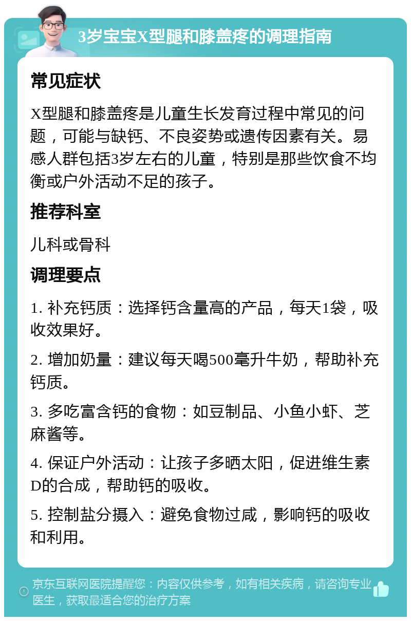 3岁宝宝X型腿和膝盖疼的调理指南 常见症状 X型腿和膝盖疼是儿童生长发育过程中常见的问题，可能与缺钙、不良姿势或遗传因素有关。易感人群包括3岁左右的儿童，特别是那些饮食不均衡或户外活动不足的孩子。 推荐科室 儿科或骨科 调理要点 1. 补充钙质：选择钙含量高的产品，每天1袋，吸收效果好。 2. 增加奶量：建议每天喝500毫升牛奶，帮助补充钙质。 3. 多吃富含钙的食物：如豆制品、小鱼小虾、芝麻酱等。 4. 保证户外活动：让孩子多晒太阳，促进维生素D的合成，帮助钙的吸收。 5. 控制盐分摄入：避免食物过咸，影响钙的吸收和利用。