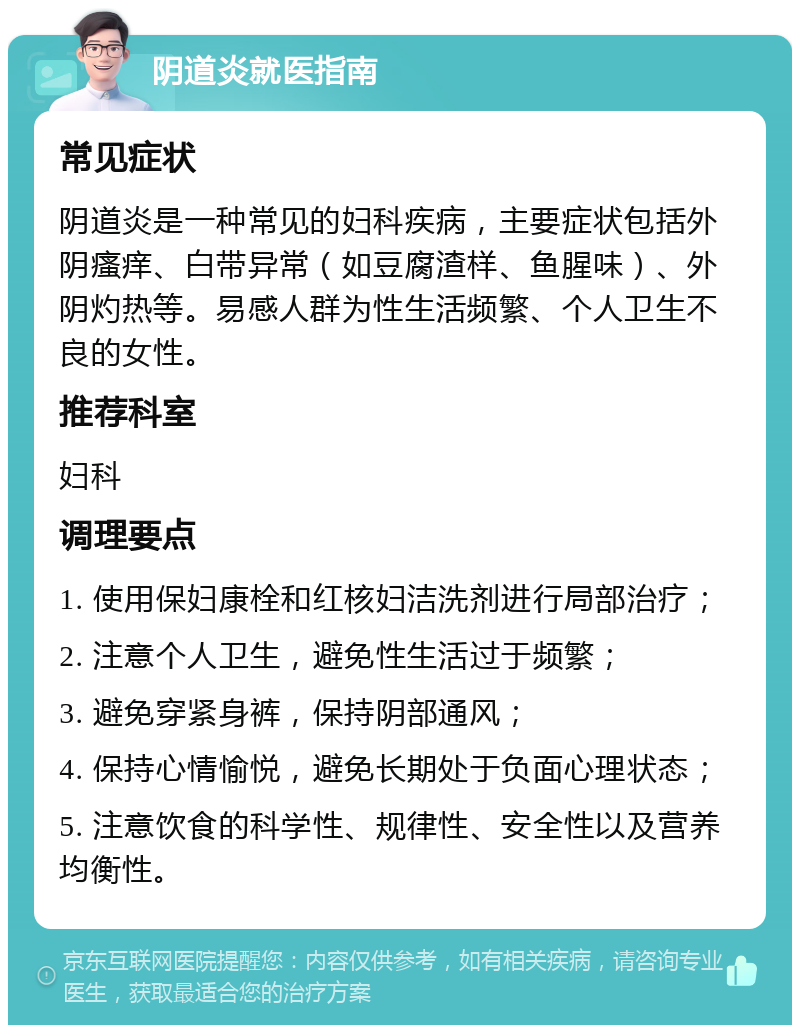 阴道炎就医指南 常见症状 阴道炎是一种常见的妇科疾病，主要症状包括外阴瘙痒、白带异常（如豆腐渣样、鱼腥味）、外阴灼热等。易感人群为性生活频繁、个人卫生不良的女性。 推荐科室 妇科 调理要点 1. 使用保妇康栓和红核妇洁洗剂进行局部治疗； 2. 注意个人卫生，避免性生活过于频繁； 3. 避免穿紧身裤，保持阴部通风； 4. 保持心情愉悦，避免长期处于负面心理状态； 5. 注意饮食的科学性、规律性、安全性以及营养均衡性。