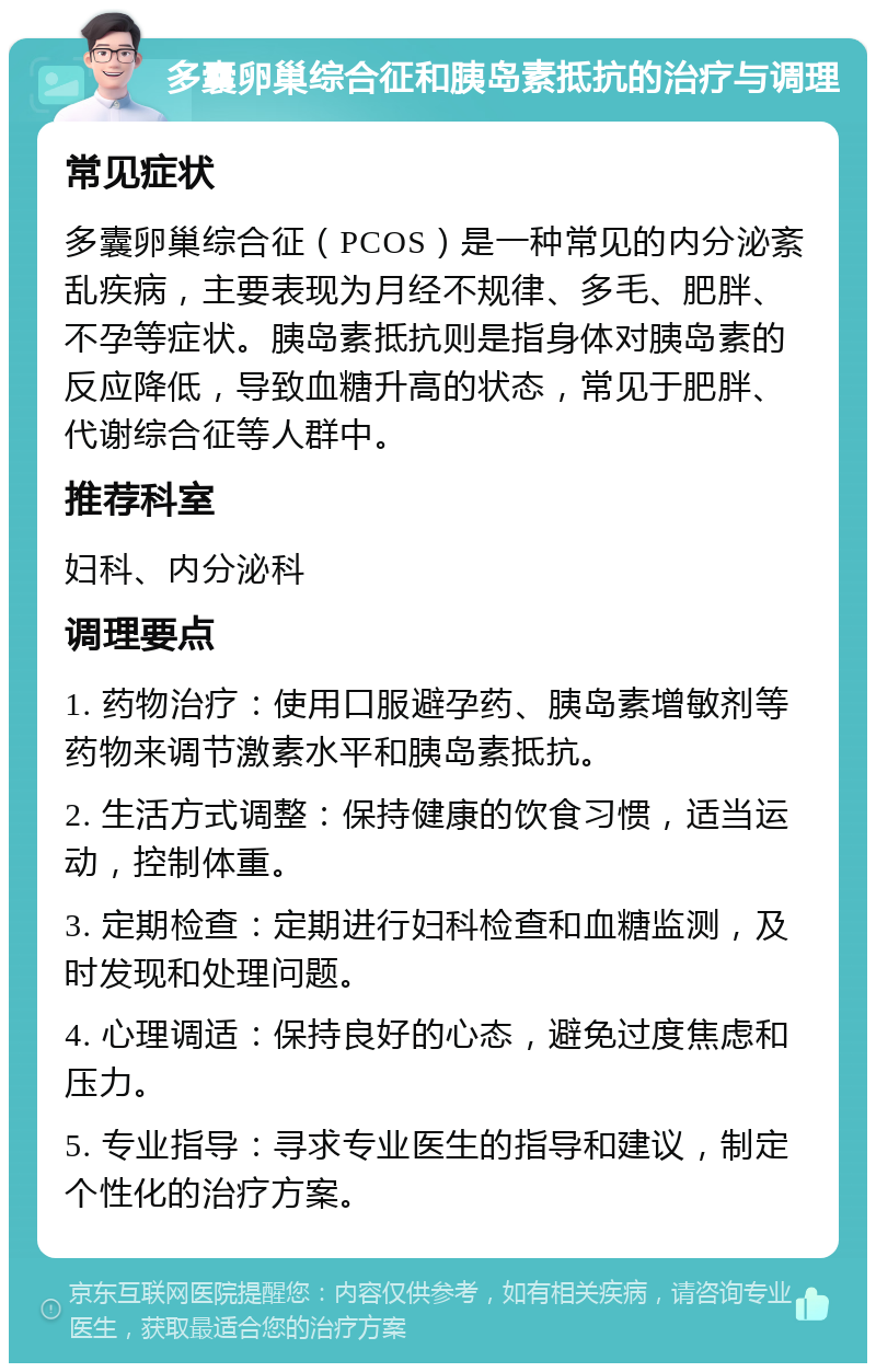 多囊卵巢综合征和胰岛素抵抗的治疗与调理 常见症状 多囊卵巢综合征（PCOS）是一种常见的内分泌紊乱疾病，主要表现为月经不规律、多毛、肥胖、不孕等症状。胰岛素抵抗则是指身体对胰岛素的反应降低，导致血糖升高的状态，常见于肥胖、代谢综合征等人群中。 推荐科室 妇科、内分泌科 调理要点 1. 药物治疗：使用口服避孕药、胰岛素增敏剂等药物来调节激素水平和胰岛素抵抗。 2. 生活方式调整：保持健康的饮食习惯，适当运动，控制体重。 3. 定期检查：定期进行妇科检查和血糖监测，及时发现和处理问题。 4. 心理调适：保持良好的心态，避免过度焦虑和压力。 5. 专业指导：寻求专业医生的指导和建议，制定个性化的治疗方案。