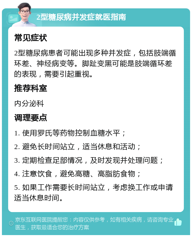 2型糖尿病并发症就医指南 常见症状 2型糖尿病患者可能出现多种并发症，包括肢端循环差、神经病变等。脚趾变黑可能是肢端循环差的表现，需要引起重视。 推荐科室 内分泌科 调理要点 1. 使用罗氏等药物控制血糖水平； 2. 避免长时间站立，适当休息和活动； 3. 定期检查足部情况，及时发现并处理问题； 4. 注意饮食，避免高糖、高脂肪食物； 5. 如果工作需要长时间站立，考虑换工作或申请适当休息时间。