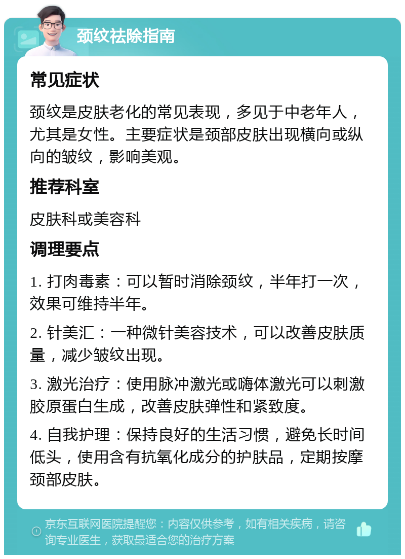 颈纹祛除指南 常见症状 颈纹是皮肤老化的常见表现，多见于中老年人，尤其是女性。主要症状是颈部皮肤出现横向或纵向的皱纹，影响美观。 推荐科室 皮肤科或美容科 调理要点 1. 打肉毒素：可以暂时消除颈纹，半年打一次，效果可维持半年。 2. 针美汇：一种微针美容技术，可以改善皮肤质量，减少皱纹出现。 3. 激光治疗：使用脉冲激光或嗨体激光可以刺激胶原蛋白生成，改善皮肤弹性和紧致度。 4. 自我护理：保持良好的生活习惯，避免长时间低头，使用含有抗氧化成分的护肤品，定期按摩颈部皮肤。