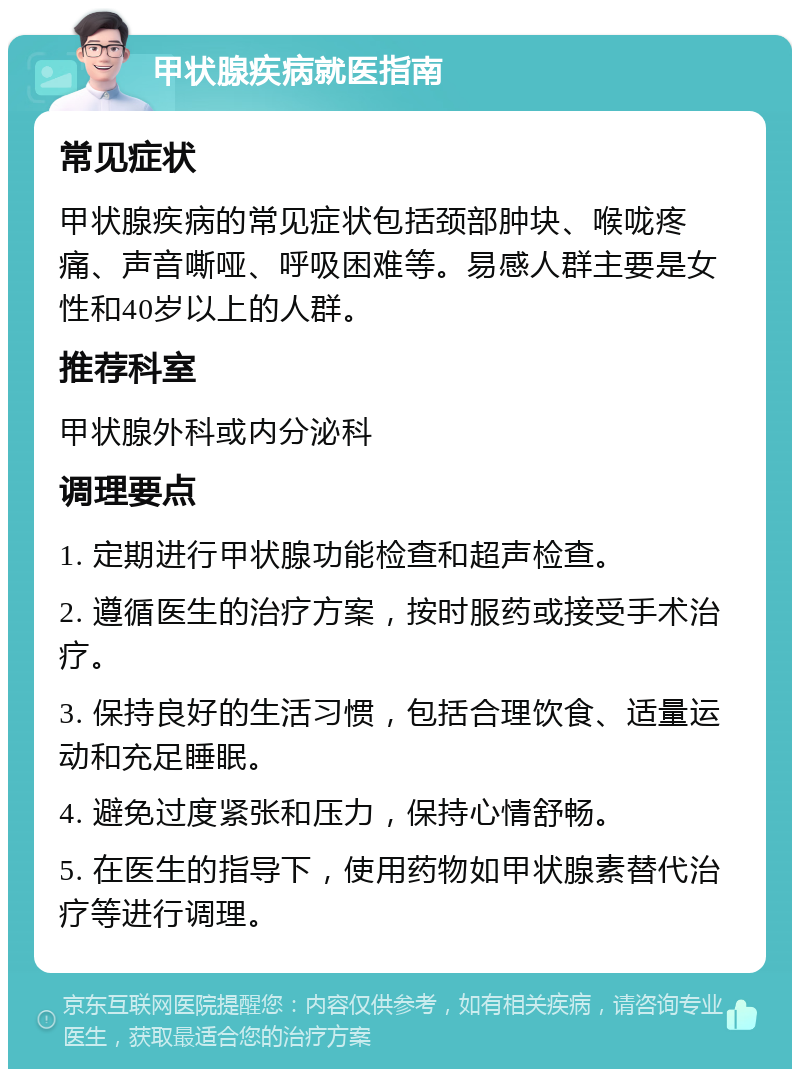 甲状腺疾病就医指南 常见症状 甲状腺疾病的常见症状包括颈部肿块、喉咙疼痛、声音嘶哑、呼吸困难等。易感人群主要是女性和40岁以上的人群。 推荐科室 甲状腺外科或内分泌科 调理要点 1. 定期进行甲状腺功能检查和超声检查。 2. 遵循医生的治疗方案，按时服药或接受手术治疗。 3. 保持良好的生活习惯，包括合理饮食、适量运动和充足睡眠。 4. 避免过度紧张和压力，保持心情舒畅。 5. 在医生的指导下，使用药物如甲状腺素替代治疗等进行调理。