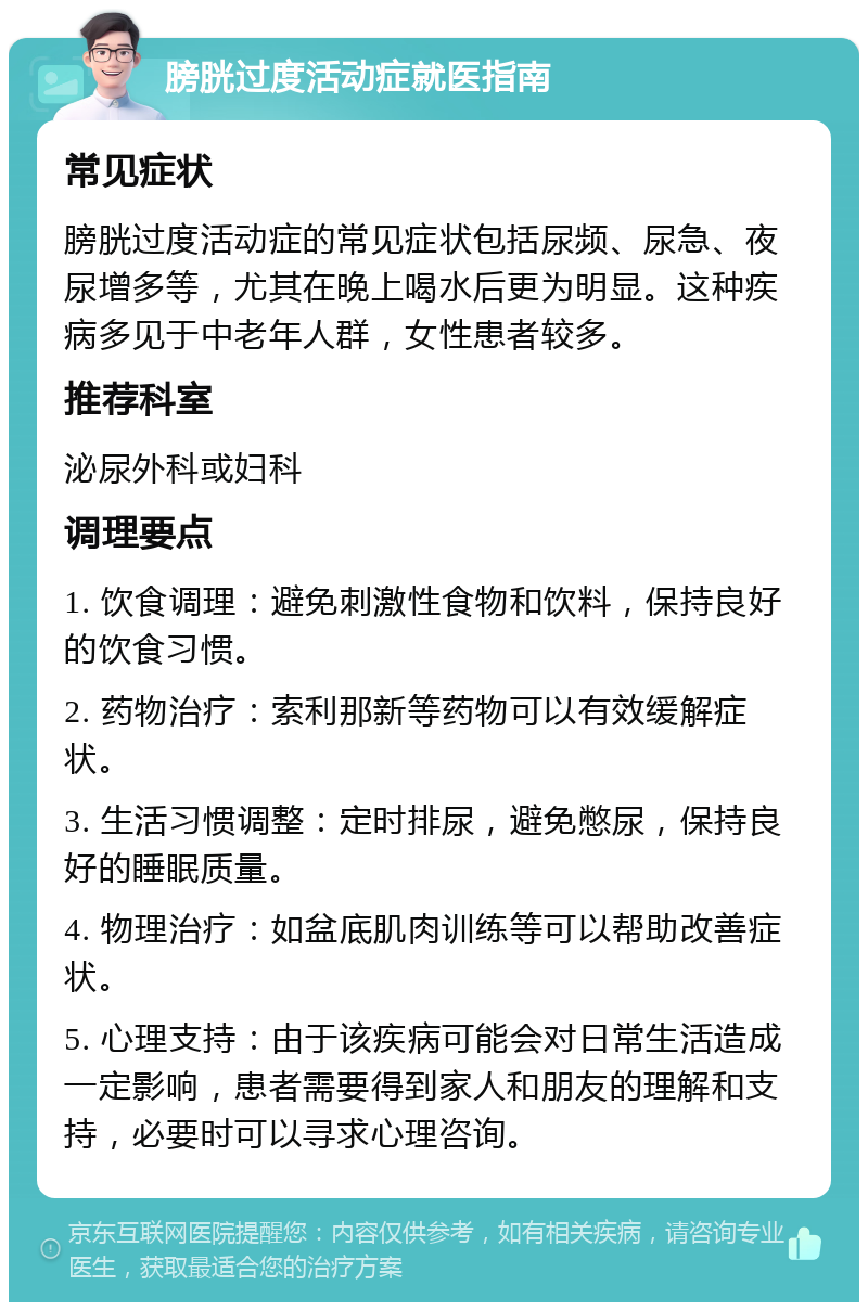 膀胱过度活动症就医指南 常见症状 膀胱过度活动症的常见症状包括尿频、尿急、夜尿增多等，尤其在晚上喝水后更为明显。这种疾病多见于中老年人群，女性患者较多。 推荐科室 泌尿外科或妇科 调理要点 1. 饮食调理：避免刺激性食物和饮料，保持良好的饮食习惯。 2. 药物治疗：索利那新等药物可以有效缓解症状。 3. 生活习惯调整：定时排尿，避免憋尿，保持良好的睡眠质量。 4. 物理治疗：如盆底肌肉训练等可以帮助改善症状。 5. 心理支持：由于该疾病可能会对日常生活造成一定影响，患者需要得到家人和朋友的理解和支持，必要时可以寻求心理咨询。