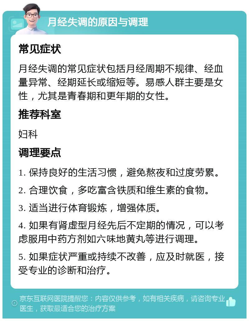 月经失调的原因与调理 常见症状 月经失调的常见症状包括月经周期不规律、经血量异常、经期延长或缩短等。易感人群主要是女性，尤其是青春期和更年期的女性。 推荐科室 妇科 调理要点 1. 保持良好的生活习惯，避免熬夜和过度劳累。 2. 合理饮食，多吃富含铁质和维生素的食物。 3. 适当进行体育锻炼，增强体质。 4. 如果有肾虚型月经先后不定期的情况，可以考虑服用中药方剂如六味地黄丸等进行调理。 5. 如果症状严重或持续不改善，应及时就医，接受专业的诊断和治疗。