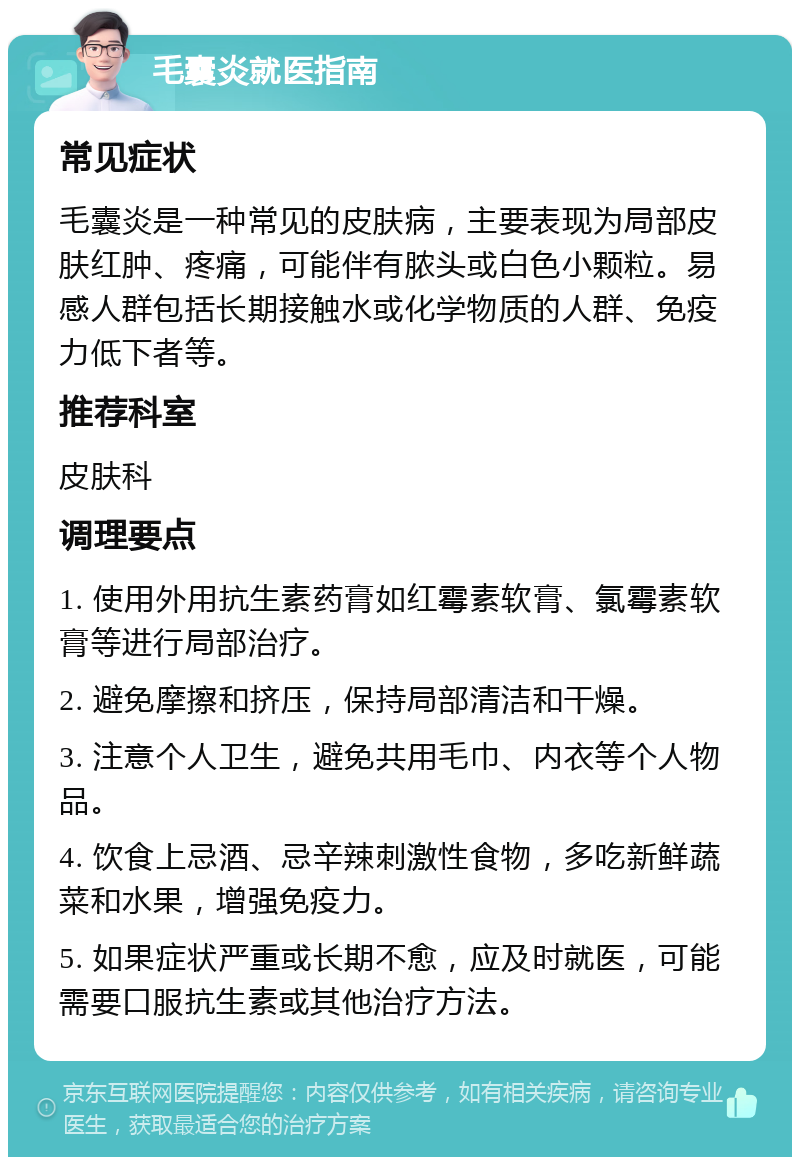 毛囊炎就医指南 常见症状 毛囊炎是一种常见的皮肤病，主要表现为局部皮肤红肿、疼痛，可能伴有脓头或白色小颗粒。易感人群包括长期接触水或化学物质的人群、免疫力低下者等。 推荐科室 皮肤科 调理要点 1. 使用外用抗生素药膏如红霉素软膏、氯霉素软膏等进行局部治疗。 2. 避免摩擦和挤压，保持局部清洁和干燥。 3. 注意个人卫生，避免共用毛巾、内衣等个人物品。 4. 饮食上忌酒、忌辛辣刺激性食物，多吃新鲜蔬菜和水果，增强免疫力。 5. 如果症状严重或长期不愈，应及时就医，可能需要口服抗生素或其他治疗方法。