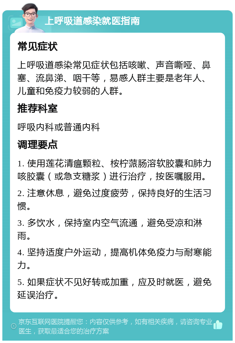 上呼吸道感染就医指南 常见症状 上呼吸道感染常见症状包括咳嗽、声音嘶哑、鼻塞、流鼻涕、咽干等，易感人群主要是老年人、儿童和免疫力较弱的人群。 推荐科室 呼吸内科或普通内科 调理要点 1. 使用莲花清瘟颗粒、桉柠蒎肠溶软胶囊和肺力咳胶囊（或急支糖浆）进行治疗，按医嘱服用。 2. 注意休息，避免过度疲劳，保持良好的生活习惯。 3. 多饮水，保持室内空气流通，避免受凉和淋雨。 4. 坚持适度户外运动，提高机体免疫力与耐寒能力。 5. 如果症状不见好转或加重，应及时就医，避免延误治疗。