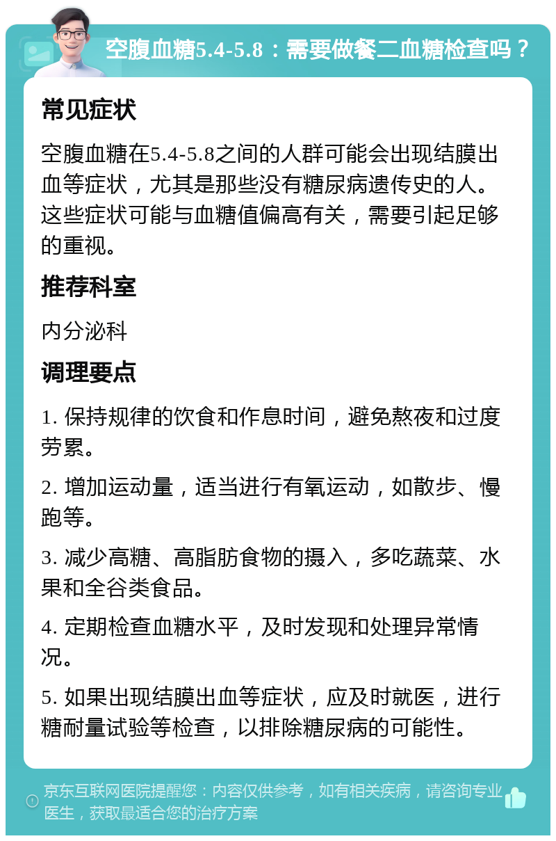 空腹血糖5.4-5.8：需要做餐二血糖检查吗？ 常见症状 空腹血糖在5.4-5.8之间的人群可能会出现结膜出血等症状，尤其是那些没有糖尿病遗传史的人。这些症状可能与血糖值偏高有关，需要引起足够的重视。 推荐科室 内分泌科 调理要点 1. 保持规律的饮食和作息时间，避免熬夜和过度劳累。 2. 增加运动量，适当进行有氧运动，如散步、慢跑等。 3. 减少高糖、高脂肪食物的摄入，多吃蔬菜、水果和全谷类食品。 4. 定期检查血糖水平，及时发现和处理异常情况。 5. 如果出现结膜出血等症状，应及时就医，进行糖耐量试验等检查，以排除糖尿病的可能性。