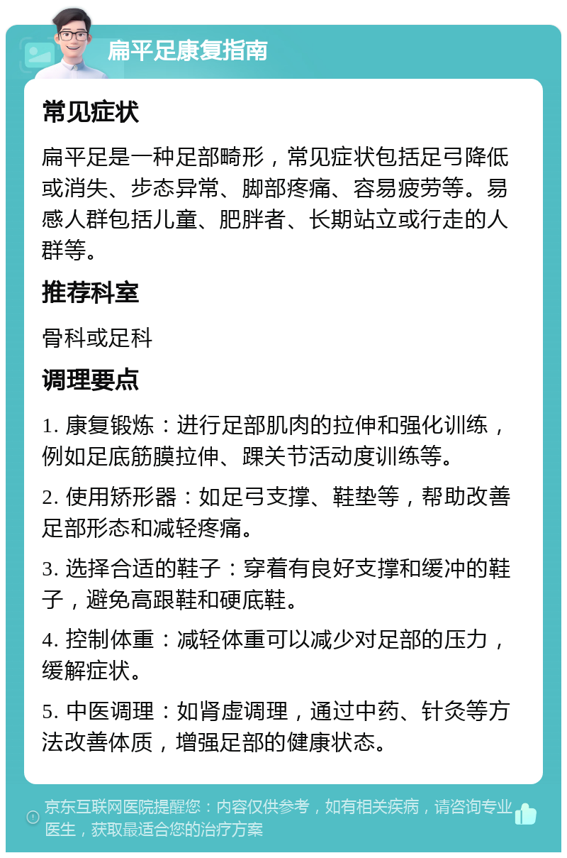 扁平足康复指南 常见症状 扁平足是一种足部畸形，常见症状包括足弓降低或消失、步态异常、脚部疼痛、容易疲劳等。易感人群包括儿童、肥胖者、长期站立或行走的人群等。 推荐科室 骨科或足科 调理要点 1. 康复锻炼：进行足部肌肉的拉伸和强化训练，例如足底筋膜拉伸、踝关节活动度训练等。 2. 使用矫形器：如足弓支撑、鞋垫等，帮助改善足部形态和减轻疼痛。 3. 选择合适的鞋子：穿着有良好支撑和缓冲的鞋子，避免高跟鞋和硬底鞋。 4. 控制体重：减轻体重可以减少对足部的压力，缓解症状。 5. 中医调理：如肾虚调理，通过中药、针灸等方法改善体质，增强足部的健康状态。