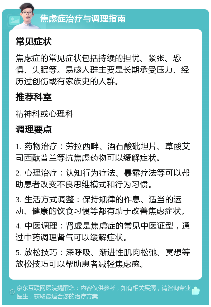 焦虑症治疗与调理指南 常见症状 焦虑症的常见症状包括持续的担忧、紧张、恐惧、失眠等。易感人群主要是长期承受压力、经历过创伤或有家族史的人群。 推荐科室 精神科或心理科 调理要点 1. 药物治疗：劳拉西畔、酒石酸砒坦片、草酸艾司西酞普兰等抗焦虑药物可以缓解症状。 2. 心理治疗：认知行为疗法、暴露疗法等可以帮助患者改变不良思维模式和行为习惯。 3. 生活方式调整：保持规律的作息、适当的运动、健康的饮食习惯等都有助于改善焦虑症状。 4. 中医调理：肾虚是焦虑症的常见中医证型，通过中药调理肾气可以缓解症状。 5. 放松技巧：深呼吸、渐进性肌肉松弛、冥想等放松技巧可以帮助患者减轻焦虑感。