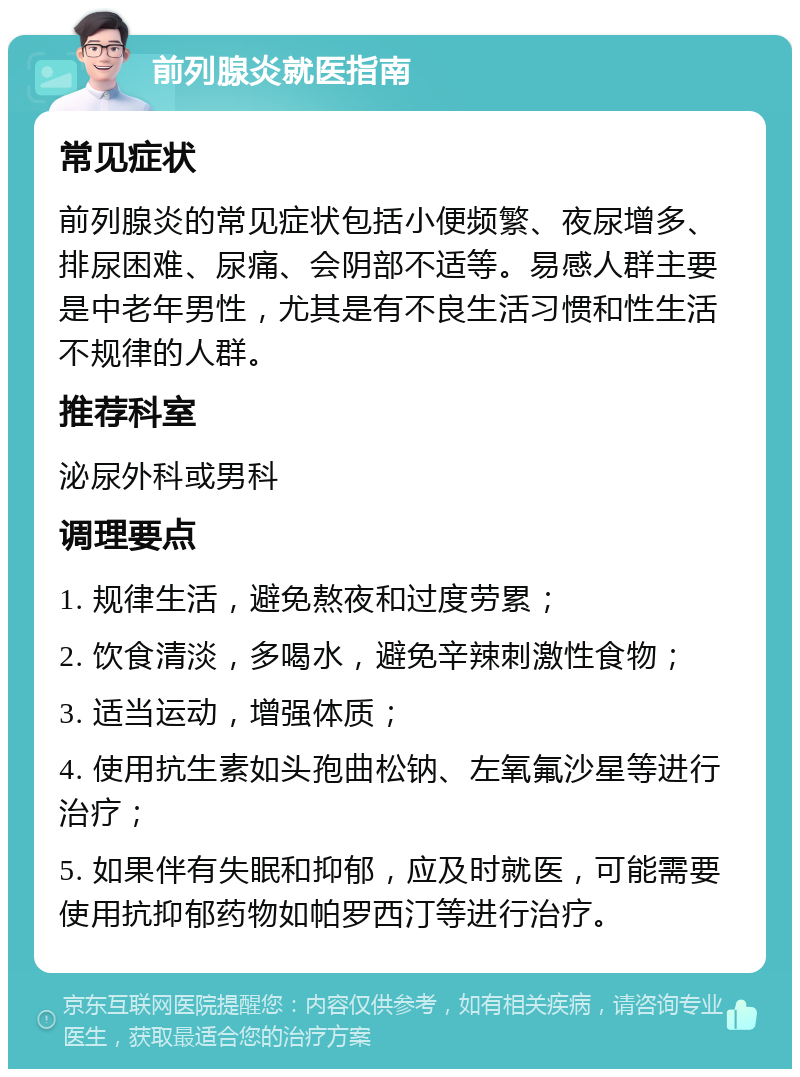 前列腺炎就医指南 常见症状 前列腺炎的常见症状包括小便频繁、夜尿增多、排尿困难、尿痛、会阴部不适等。易感人群主要是中老年男性，尤其是有不良生活习惯和性生活不规律的人群。 推荐科室 泌尿外科或男科 调理要点 1. 规律生活，避免熬夜和过度劳累； 2. 饮食清淡，多喝水，避免辛辣刺激性食物； 3. 适当运动，增强体质； 4. 使用抗生素如头孢曲松钠、左氧氟沙星等进行治疗； 5. 如果伴有失眠和抑郁，应及时就医，可能需要使用抗抑郁药物如帕罗西汀等进行治疗。