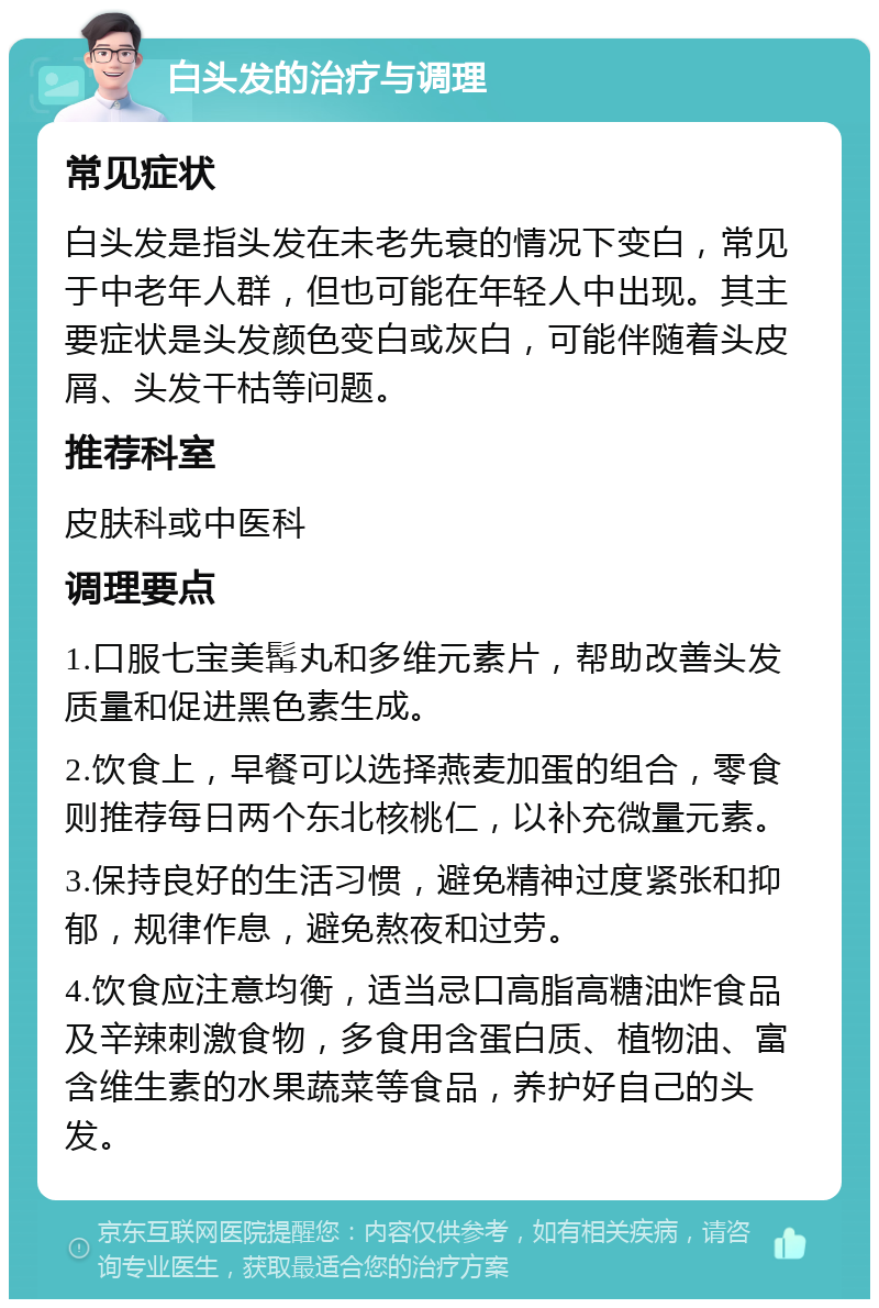 白头发的治疗与调理 常见症状 白头发是指头发在未老先衰的情况下变白，常见于中老年人群，但也可能在年轻人中出现。其主要症状是头发颜色变白或灰白，可能伴随着头皮屑、头发干枯等问题。 推荐科室 皮肤科或中医科 调理要点 1.口服七宝美髯丸和多维元素片，帮助改善头发质量和促进黑色素生成。 2.饮食上，早餐可以选择燕麦加蛋的组合，零食则推荐每日两个东北核桃仁，以补充微量元素。 3.保持良好的生活习惯，避免精神过度紧张和抑郁，规律作息，避免熬夜和过劳。 4.饮食应注意均衡，适当忌口高脂高糖油炸食品及辛辣刺激食物，多食用含蛋白质、植物油、富含维生素的水果蔬菜等食品，养护好自己的头发。