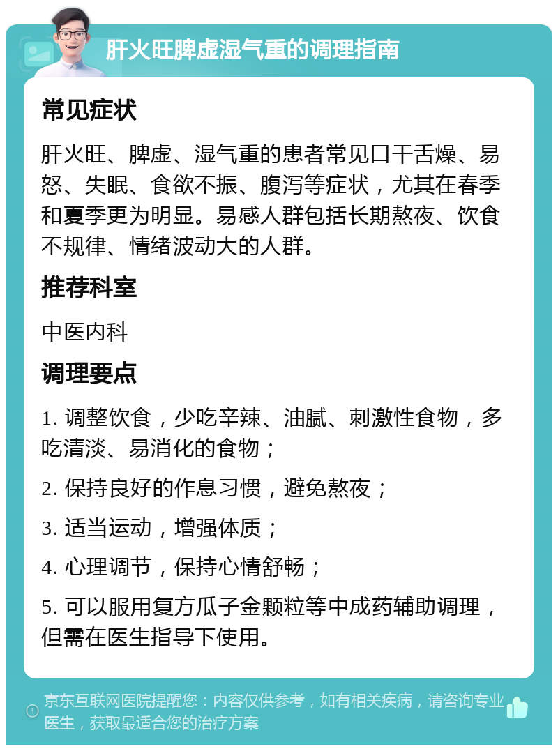 肝火旺脾虚湿气重的调理指南 常见症状 肝火旺、脾虚、湿气重的患者常见口干舌燥、易怒、失眠、食欲不振、腹泻等症状，尤其在春季和夏季更为明显。易感人群包括长期熬夜、饮食不规律、情绪波动大的人群。 推荐科室 中医内科 调理要点 1. 调整饮食，少吃辛辣、油腻、刺激性食物，多吃清淡、易消化的食物； 2. 保持良好的作息习惯，避免熬夜； 3. 适当运动，增强体质； 4. 心理调节，保持心情舒畅； 5. 可以服用复方瓜子金颗粒等中成药辅助调理，但需在医生指导下使用。