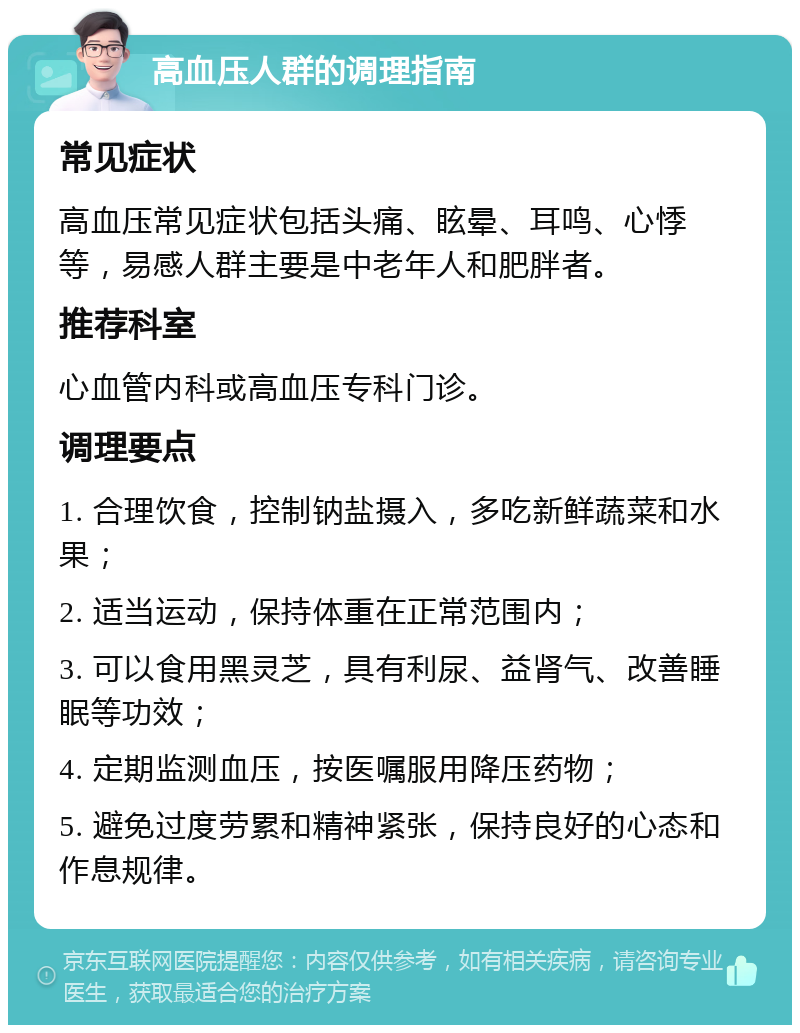 高血压人群的调理指南 常见症状 高血压常见症状包括头痛、眩晕、耳鸣、心悸等，易感人群主要是中老年人和肥胖者。 推荐科室 心血管内科或高血压专科门诊。 调理要点 1. 合理饮食，控制钠盐摄入，多吃新鲜蔬菜和水果； 2. 适当运动，保持体重在正常范围内； 3. 可以食用黑灵芝，具有利尿、益肾气、改善睡眠等功效； 4. 定期监测血压，按医嘱服用降压药物； 5. 避免过度劳累和精神紧张，保持良好的心态和作息规律。