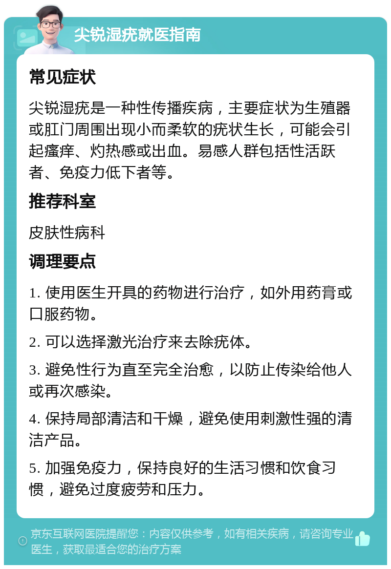 尖锐湿疣就医指南 常见症状 尖锐湿疣是一种性传播疾病，主要症状为生殖器或肛门周围出现小而柔软的疣状生长，可能会引起瘙痒、灼热感或出血。易感人群包括性活跃者、免疫力低下者等。 推荐科室 皮肤性病科 调理要点 1. 使用医生开具的药物进行治疗，如外用药膏或口服药物。 2. 可以选择激光治疗来去除疣体。 3. 避免性行为直至完全治愈，以防止传染给他人或再次感染。 4. 保持局部清洁和干燥，避免使用刺激性强的清洁产品。 5. 加强免疫力，保持良好的生活习惯和饮食习惯，避免过度疲劳和压力。