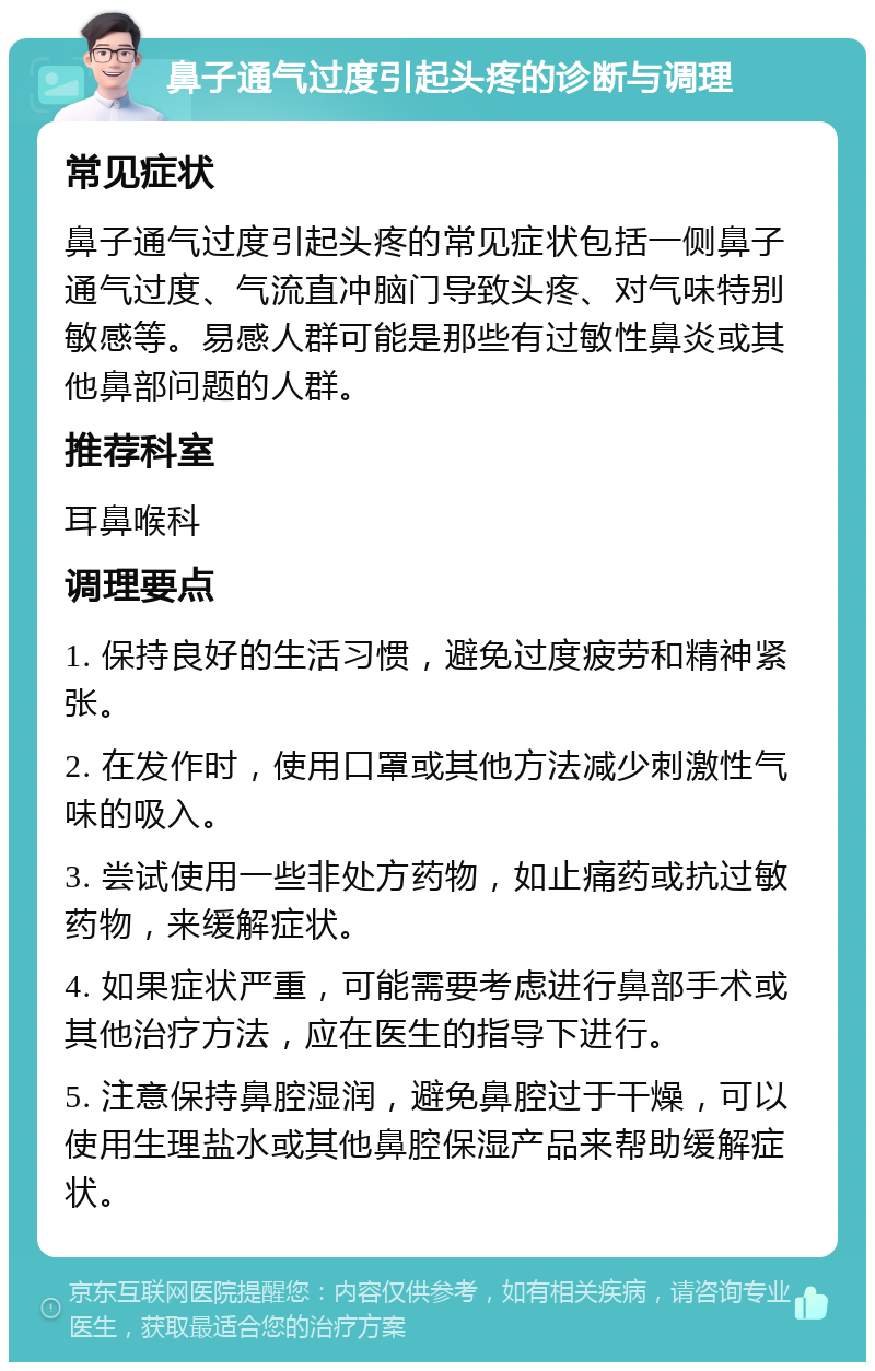 鼻子通气过度引起头疼的诊断与调理 常见症状 鼻子通气过度引起头疼的常见症状包括一侧鼻子通气过度、气流直冲脑门导致头疼、对气味特别敏感等。易感人群可能是那些有过敏性鼻炎或其他鼻部问题的人群。 推荐科室 耳鼻喉科 调理要点 1. 保持良好的生活习惯，避免过度疲劳和精神紧张。 2. 在发作时，使用口罩或其他方法减少刺激性气味的吸入。 3. 尝试使用一些非处方药物，如止痛药或抗过敏药物，来缓解症状。 4. 如果症状严重，可能需要考虑进行鼻部手术或其他治疗方法，应在医生的指导下进行。 5. 注意保持鼻腔湿润，避免鼻腔过于干燥，可以使用生理盐水或其他鼻腔保湿产品来帮助缓解症状。