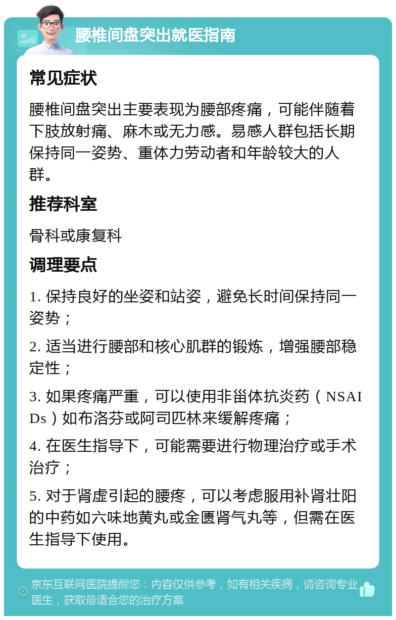 腰椎间盘突出就医指南 常见症状 腰椎间盘突出主要表现为腰部疼痛，可能伴随着下肢放射痛、麻木或无力感。易感人群包括长期保持同一姿势、重体力劳动者和年龄较大的人群。 推荐科室 骨科或康复科 调理要点 1. 保持良好的坐姿和站姿，避免长时间保持同一姿势； 2. 适当进行腰部和核心肌群的锻炼，增强腰部稳定性； 3. 如果疼痛严重，可以使用非甾体抗炎药（NSAIDs）如布洛芬或阿司匹林来缓解疼痛； 4. 在医生指导下，可能需要进行物理治疗或手术治疗； 5. 对于肾虚引起的腰疼，可以考虑服用补肾壮阳的中药如六味地黄丸或金匮肾气丸等，但需在医生指导下使用。