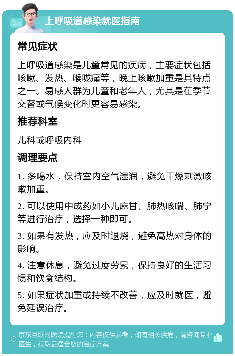 上呼吸道感染就医指南 常见症状 上呼吸道感染是儿童常见的疾病，主要症状包括咳嗽、发热、喉咙痛等，晚上咳嗽加重是其特点之一。易感人群为儿童和老年人，尤其是在季节交替或气候变化时更容易感染。 推荐科室 儿科或呼吸内科 调理要点 1. 多喝水，保持室内空气湿润，避免干燥刺激咳嗽加重。 2. 可以使用中成药如小儿麻甘、肺热咳喘、肺宁等进行治疗，选择一种即可。 3. 如果有发热，应及时退烧，避免高热对身体的影响。 4. 注意休息，避免过度劳累，保持良好的生活习惯和饮食结构。 5. 如果症状加重或持续不改善，应及时就医，避免延误治疗。