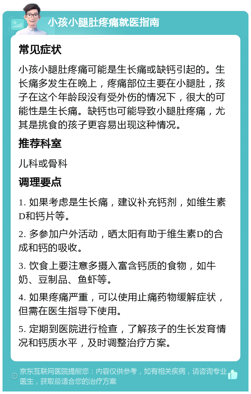 小孩小腿肚疼痛就医指南 常见症状 小孩小腿肚疼痛可能是生长痛或缺钙引起的。生长痛多发生在晚上，疼痛部位主要在小腿肚，孩子在这个年龄段没有受外伤的情况下，很大的可能性是生长痛。缺钙也可能导致小腿肚疼痛，尤其是挑食的孩子更容易出现这种情况。 推荐科室 儿科或骨科 调理要点 1. 如果考虑是生长痛，建议补充钙剂，如维生素D和钙片等。 2. 多参加户外活动，晒太阳有助于维生素D的合成和钙的吸收。 3. 饮食上要注意多摄入富含钙质的食物，如牛奶、豆制品、鱼虾等。 4. 如果疼痛严重，可以使用止痛药物缓解症状，但需在医生指导下使用。 5. 定期到医院进行检查，了解孩子的生长发育情况和钙质水平，及时调整治疗方案。